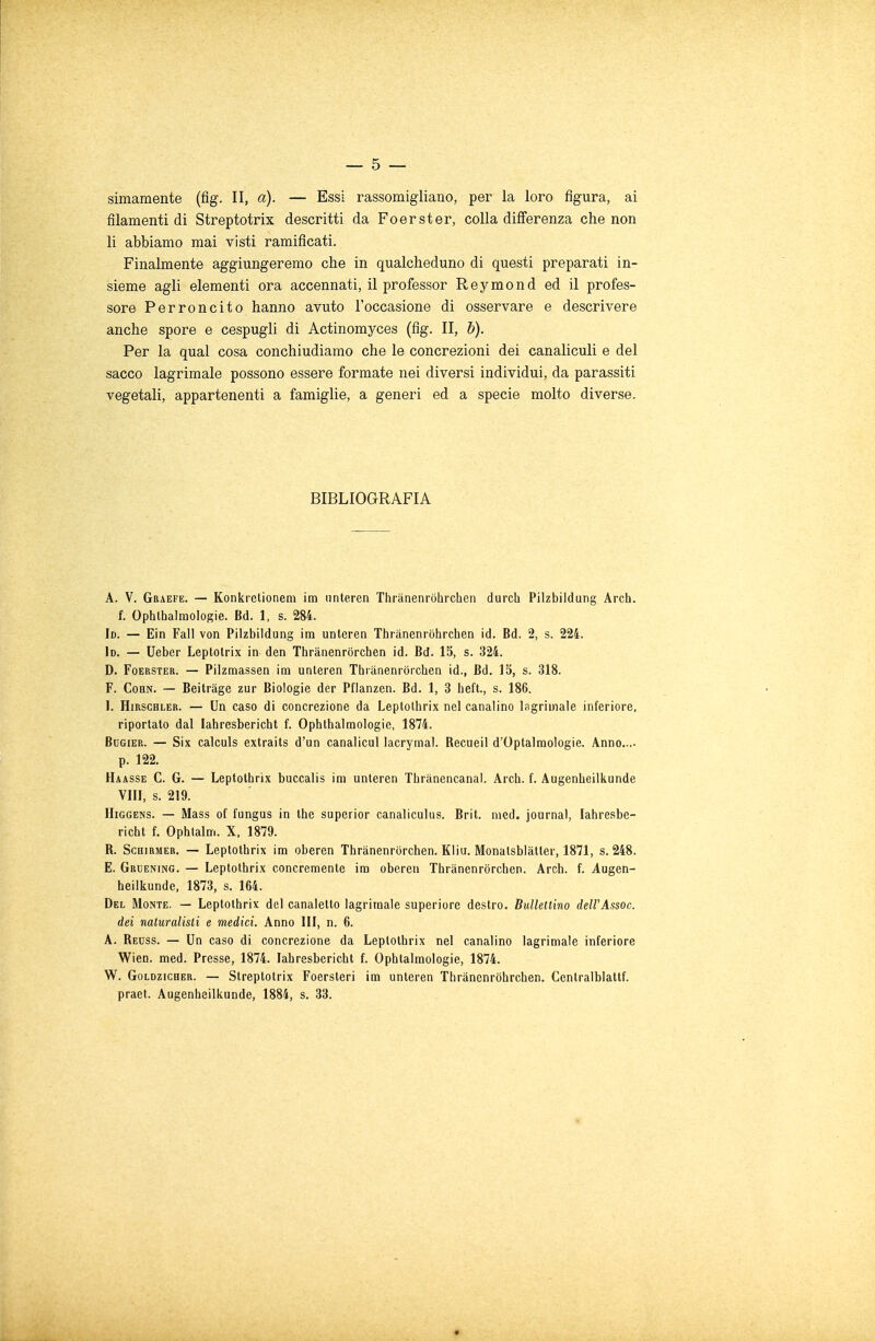 — 5 — simamente (fig. II, a). — Essi rassomigliano, per la loro figura, ai filamenti di Streptotrix descritti da Foerster, colla differenza che non li abbiamo mai visti ramificati. Finalmente aggiungeremo che in qualcheduno di questi preparati in- sieme agli elementi ora accennati, il professor Reymond ed il profes- sore Perroncito hanno avuto l'occasione di osservare e descrivere anche spore e cespugli di Actinomyces (fig. II, b). Per la qual cosa conchiudiamo che le concrezioni dei canaliculi e del sacco lagrimale possono essere formate nei diversi individui, da parassiti vegetali, appartenenti a famiglie, a generi ed a specie molto diverse. BIBLIOGRAFIA A. V. Graefe. — Konkrctionem im unteren Thrànenròhrchen durch Pilzbildung Arch. f. Ophthalmologie. Bd. 1, s. 284. Id. — Ein Fall von Pilzbildung im unleren Thrànenròhrchen id. Bd. 2, s. 224. 1d. — Ueber Leptotrix in den Thranenrorchen id. Bd. 15, s. 324. D. Foerster. — Pilzmassen im unteren Thranenrorchen id., Bd. 15, s. 318. F. Cohn. — Beitràge zur Biologie der Pflanzen. Bd. 1, 3 heft., s. 186. I. Hirschler. — Un caso di concrezione da Leptothrix nel canalino Ingranale inferiore, riportato dal Iahresbericht f. Ophthalmologie, 1874. Bugier. — Six calculs extraits d'un canalicul lacrymal. Recueil d'Optalmologie. Anno...- p. 122. Haasse C. G. — Leptothrix buccalis im unteren Thriinencanal. Arch. f. Augenheilkunde Vili, s. 219. Higgens. — Mass of fungus in the superior canaliculus. Brit. nied. journal, Iahresbe- richt f. Ophlalm. X, 1879. B. Schirmer. — Leptothrix im oberen Thranenrorchen. Kliu. Monatsblàtter, 1871, s. 248. E. Gruening. — Leptothrix concernente im oberen Thranenrorchen. Arch. f. Augen- heilkunde, 1873, s. 164. Del Monte. — Leptothrix del canaletto lagrimale superiore destro. Bullettino deWAssoc. dei naturalisti e medici. Anno III, n. 6. A. Reuss. — Un caso di concrezione da Leptothrix nel canalino lagrimale inferiore Wien. med. Presse, 1874. Iahresbericht f. Ophtalmologie, 1874. W. Goldzicher. — Streptotrix Foersteri im unteren Thrànenròhrchen. Ccntralblattf. praet. Augenheilkunde, 1884, s. 33.