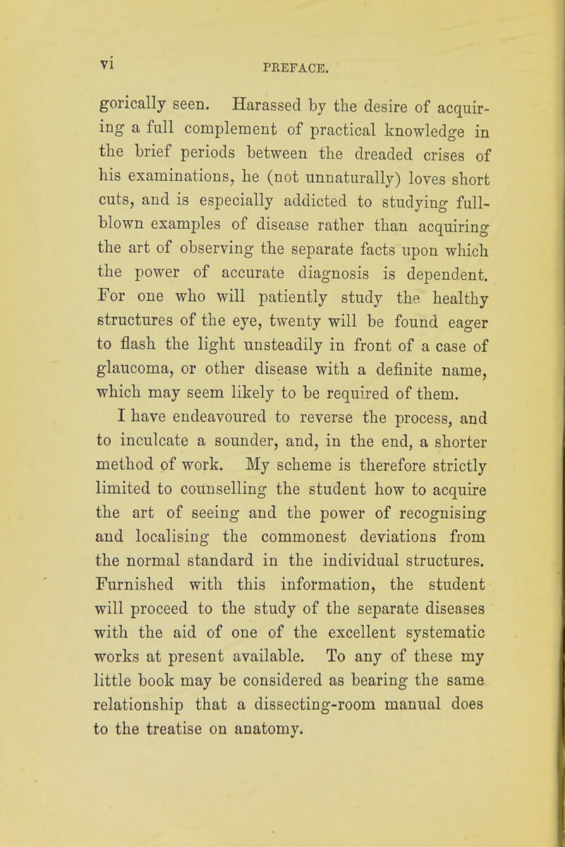 PREFACE. gorically seen. Harassed by the desire of acquir- ing a full complement of practical knowledge in the brief periods between the dreaded crises of his examinations, he (not unnaturally) loves short cuts, and is especially addicted to studying full- blown examples of disease rather than acquiring the art of observing the separate facts upon which the power of accurate diagnosis is dependent. For one who will patiently study the healthy structures of the eye, twenty will be found eager to flash the light unsteadily in front of a case of glaucoma, or other disease with a definite name, which may seem likely to be required of them. I have endeavoured to reverse the process, and to inculcate a sounder, and, in the end, a shorter method of work. My scheme is therefore strictly limited to counselling the student how to acquire the art of seeing and the power of recognising and localising the commonest deviations from the normal standard in the individual structures. Furnished with this information, the student will proceed to the study of the separate diseases with the aid of one of the excellent systematic works at present available. To any of these my little book may be considered as bearing the same relationship that a dissecting-room manual does to the treatise on anatomy.