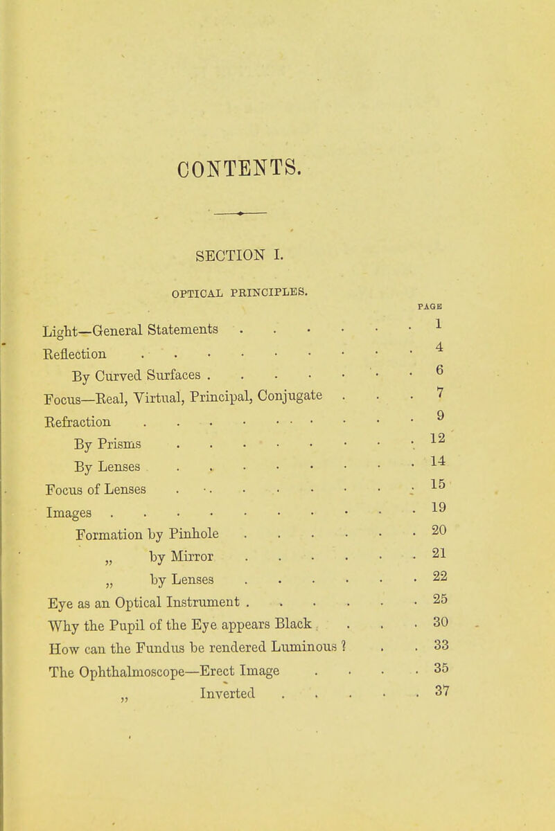 CONTENTS. SECTION I. OPTICAL PRINCIPLES. Light—General Statements Reflection . ■ By Curved Surfaces Focus—Real, Virtual, Principal, Conjugate Refraction By Prisms By Lenses Focus of Lenses . Images Formation by Pinhole „ by Mirror „ by Lenses Eye as an Optical Instrument . Why the Pupil of the Eye appears Black, How can the Fundus be rendered Luminous The Ophthalmoscope—Erect Image Inverted
