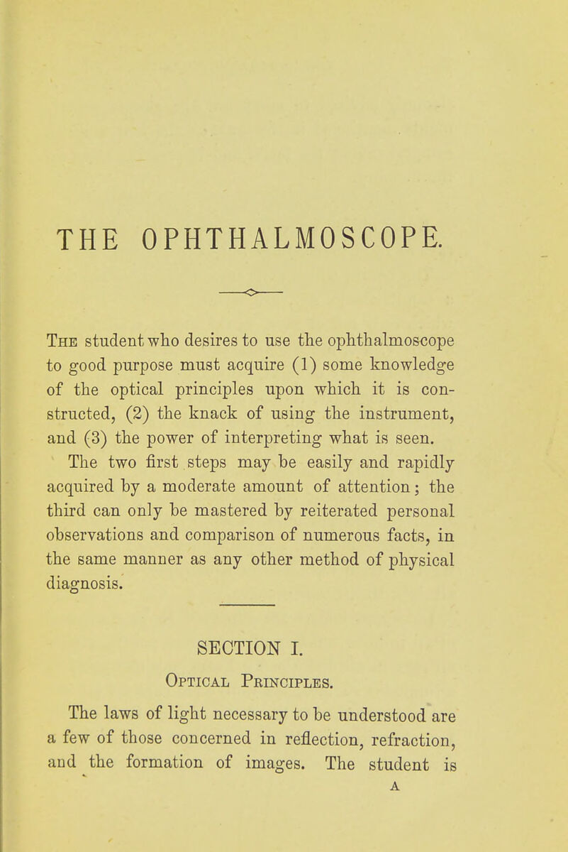 THE OPHTHALMOSCOPE. The student who desires to use the ophthalmoscope to good purpose must acquire (1) some knowledge of the optical principles upon which it is con- structed, (2) the knack of using the instrument, and (3) the power of interpreting what is seen. The two first steps may be easily and rapidly acquired by a moderate amount of attention; the third can only be mastered by reiterated personal observations and comparison of numerous facts, in the same manner as any other method of physical diagnosis. SECTION I. Optical Principles. The laws of light necessary to be understood are a few of those concerned in reflection, refraction, and the formation of images. The student is A