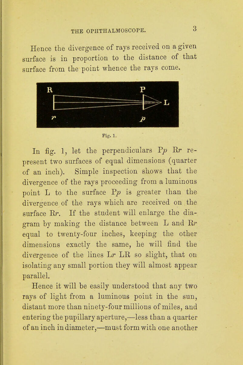 Hence the divergence of rays received on a given surface is in proportion to the distance of that surface from the point whence the rays come. Fig. 1. In fig. 1, let the perpendiculars Tp Rr re- present two surfaces of equal dimensions (quarter of an inch). Simple inspection shows that the divergence of the rays proceeding from a luminous point L to the surface Pjo is greater than the divergence of the rays which are received on the surface Rr. If the student will enlarge the dia- gram by making the distance between L and Rr equal to twenty-four inches, keeping the other dimensions exactly the same, he will find the divergence of the lines Lr LR so slight, that on isolating any small portion they will almost appear parallel. Hence it will be easily understood that any two rays of light from a luminous point in the sun, distant more than ninety-four millions of miles, and entering the pupillary aperture,—less than a quarter of an inch in diameter,—must form with one another