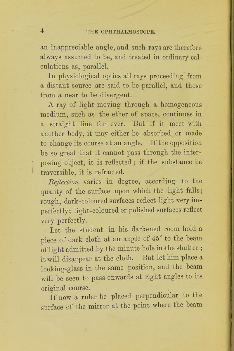 an inappreciable angle, and such rays are therefore always assumed to be, and treated in ordinary cal- culations as, parallel. In physiological optics all rays proceeding from a distant source are said to be parallel, and those from a near to be divergent. A ray of light moving through a homogeneous medium, such as the ether of space, continues in a straight line for ever. But if it meet with another body, it may either be absorbed or made to change its course at an angle. If the opposition be so great that it cannot pass through the inter- posing object, it is reflected; if the substance be traversible, it is refracted. Reflection varies in degree, according to the quality of the surface upon which the light falls; rough, dark-coloured surfaces reflect light very im- perfectly; light-coloured or polished surfaces reflect very perfectly. Let the student in his darkened room hold a piece of dark cloth at an angle of 45° to the beam of light admitted by the minute hole in-the shutter ; it will disappear at the cloth. But let him place a looking-glass in the same position, and the beam will be seen to pass onwards at right angles to its original course. If now a ruler be placed perpendicular to the surface of the mirror at the point where the beam