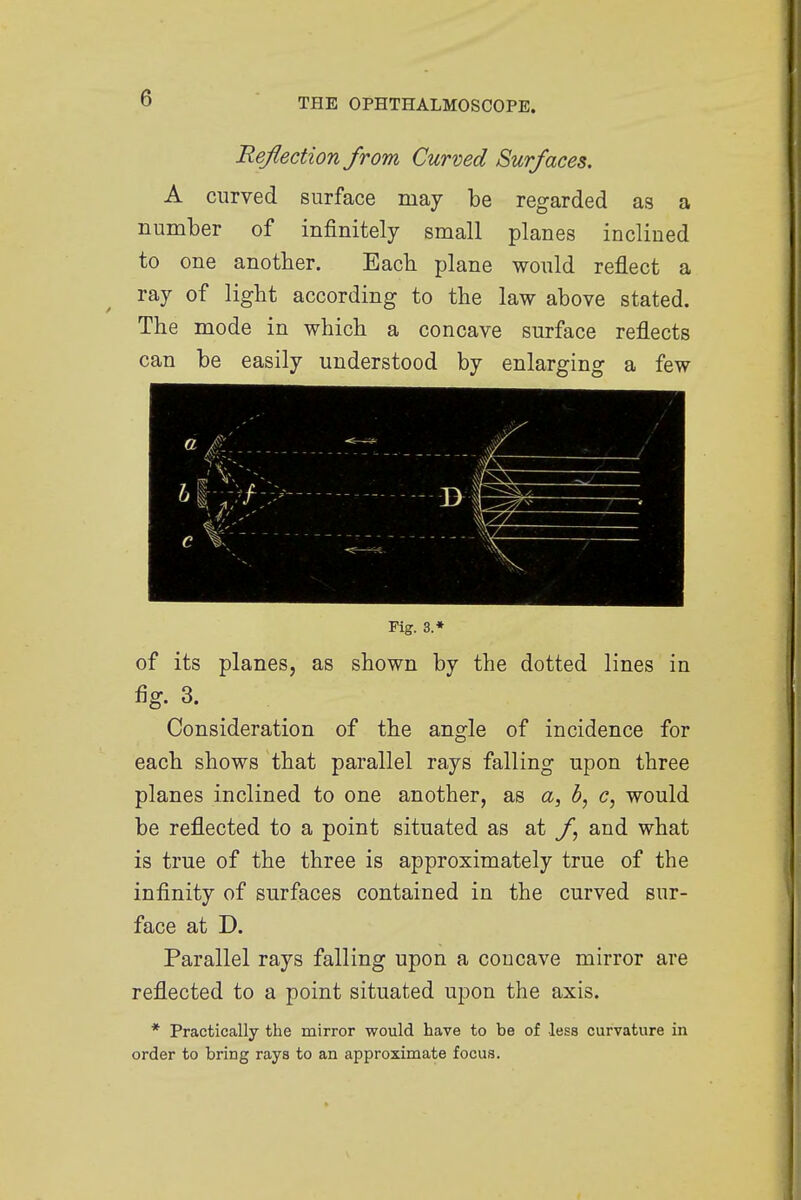 Reflection from Curved Surfaces. A curved surface may be regarded as a number of infinitely small planes inclined to one another. Each, plane would reflect a ray of light according to the law above stated. The mode in which a concave surface reflects can be easily understood by enlarging a few Fig. 3.* of its planes, as shown by the dotted lines in fig. 3. Consideration of the angle of incidence for each shows that parallel rays falling upon three planes inclined to one another, as a, 6, c, would be reflected to a point situated as at f and what is true of the three is approximately true of the infinity of surfaces contained in the curved sur- face at D. Parallel rays falling upon a concave mirror are reflected to a point situated upon the axis. * Practically the mirror would have to be of less curvature in order to bring rays to an approximate focus.