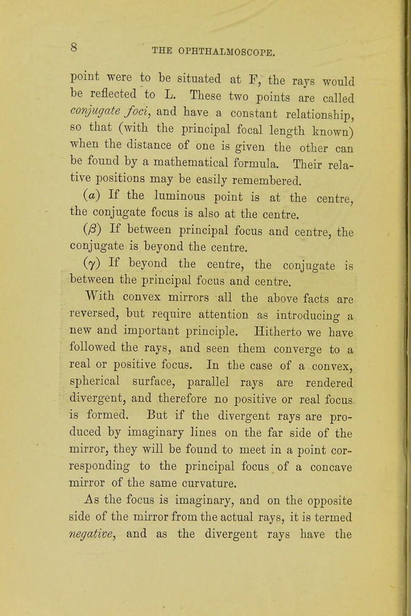 point were to be situated at F, the rays would be reflected to L. These two points are called conjugate foci, and have a constant relationship, so that (with the principal focal length known) when the distance of one is given the other can be found by a mathematical formula. Their rela- tive positions may be easily remembered. (a) If the luminous point is at the centre, the conjugate focus is also at the centre. (£) If between principal focus and centre, the conjugate is beyond the centre. (7) If beyond the centre, the conjugate is between the principal focus and centre. With convex mirrors all the above facts are reversed, but require attention as introducing a new and important principle. Hitherto we have followed the rays, and seen them converge to a real or positive focus. In the case of a convex, spherical surface, parallel rays are rendered divergent, and therefore no positive or real focus is formed. But if the divergent rays are pro- duced by imaginary lines on the far side of the mirror, they will be found to meet in a point cor- responding to the principal focus of a concave mirror of the same curvature. As the focus is imaginary, and on the opposite side of the mirror from the actual rays, it is termed negative, and as the divergent rays have the
