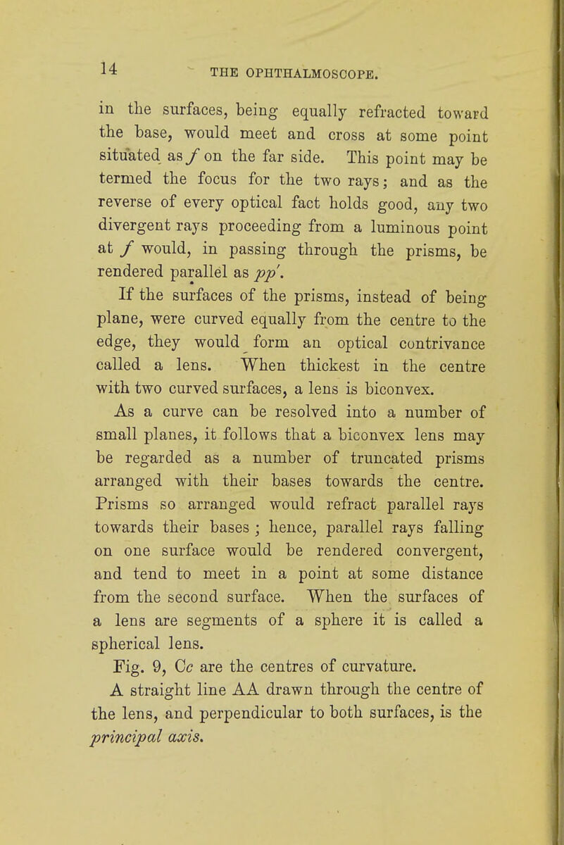 in the surfaces, being equally refracted toward the base, would meet and cross at some point situated as/on the far side. This point may be termed the focus for the two rays; and as the reverse of every optical fact holds good, any two divergent rays proceeding from a luminous point at / would, in passing through the prisms, be rendered parallel as pp. If the surfaces of the prisms, instead of being plane, were curved equally from the centre to the edge, they would _ form an optical contrivance called a lens. When thickest in the centre with two curved surfaces, a lens is biconvex. As a curve can be resolved into a number of small planes, it follows that a biconvex lens may be regarded as a number of truncated prisms arranged with their bases towards the centre. Prisms so arranged would refract parallel rays towards their bases ; hence, parallel rays falling on one surface would be rendered convergent, and tend to meet in a point at some distance from the second surface. When the surfaces of a lens are segments of a sphere it is called a spherical lens. Fig. 9, Cc are the centres of curvature. A straight line AA drawn through the centre of the lens, and perpendicular to both surfaces, is the principal axis.