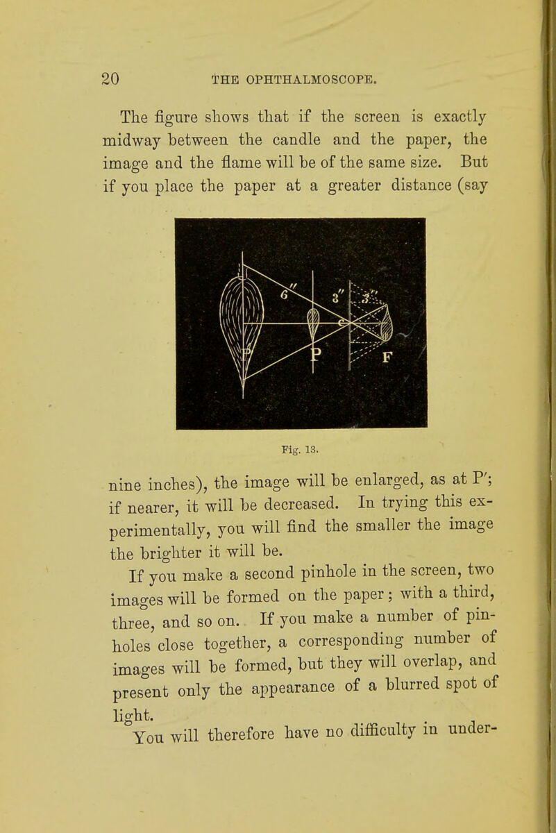The figure shows that if the screen is exactly midway between the candle and the paper, the image and the flame will be of the same size. But if you place the paper at a greater distance (say Fig. 13. nine inches), the image will be enlarged, as at P; if nearer, it will be decreased. In trying this ex- perimentally, you will find the smaller the image the brighter it will be. If you make a second pinhole in the screen, two images will be formed on the paper; with a third, three, and so on. If you make a number of pin- holes close together, a corresponding number of images will be formed, but they will overlap, and present only the appearance of a blurred spot of light. You will therefore have no difficulty in under-