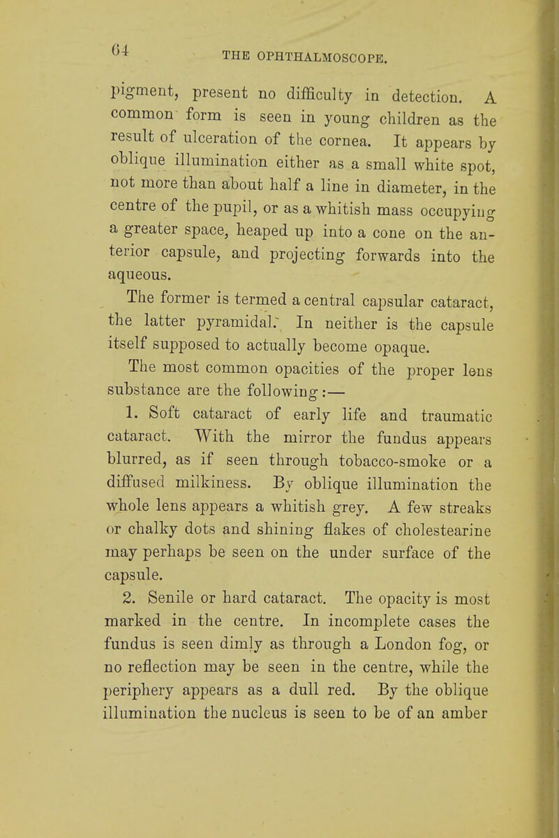 THE OPHTHALMOSCOPE. pigment, present no difficulty in detection. A common form is seen in young children as the result of ulceration of the cornea. It appears by oblique illumination either as a small white spot, not more than about half a line in diameter, in the centre of the pupil, or as a whitish mass occupying a greater space, heaped up into a cone on the an- terior capsule, and projecting forwards into the aqueous. The former is termed a central capsular cataract, the latter pyramidal; In neither is the capsule itself supposed to actually become opaque. The most common opacities of the proper lens substance are the following:— 1. Soft cataract of early life and traumatic cataract. With the mirror the fundus appears blurred, as if seen through tobacco-smoke or a diffused milkiness. By oblique illumination the whole lens appears a whitish grey. A few streaks or chalky dots and shining flakes of cholestearine may perhaps be seen on the under surface of the capsule. 2. Senile or hard cataract. The opacity is most marked in the centre. In incomplete cases the fundus is seen dimly as through a London fog, or no reflection may be seen in the centre, while the periphery appears as a dull red. By the oblique illumination the nucleus is seen to be of an amber