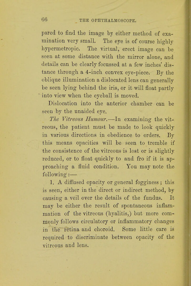 G6 pared to find the image by either method of exa- mination very small. The eye is of course highly hypermetropic. The virtual, erect image can be seen at some distance with the mirror alone, and details can be clearly focussed at a few inches' dis- tance through a 4-inch convex eye-piece. By the oblique illumination a dislocated lens can generally be seen lying behind the iris, or it will float partly into view when the eyeball is moved. Dislocation into the anterior chamber can be seen by the unaided eye. The Vitreous Humour.—In examining the vit- reous, the patient must be made to look quickly in various directions in obedience to orders. By this means opacities will be seen to tremble if the consistence of the vitreous is lost or is slightly reduced, or to float quickly to and fro if it is ap- proaching a fluid condition. You may note the following:— 1. A diffused opacity or general fogginess ; this is seen, either in the direct or indirect method, by causing a veil over the details of the fundus. It may be either the result of spontaneous inflam- mation of the vitreous (hyalitis,) but more com- monly follows circulatory or inflammatory changes in the retina and choroid. Some little care is required to discriminate between opacity of the vitreous and lens.