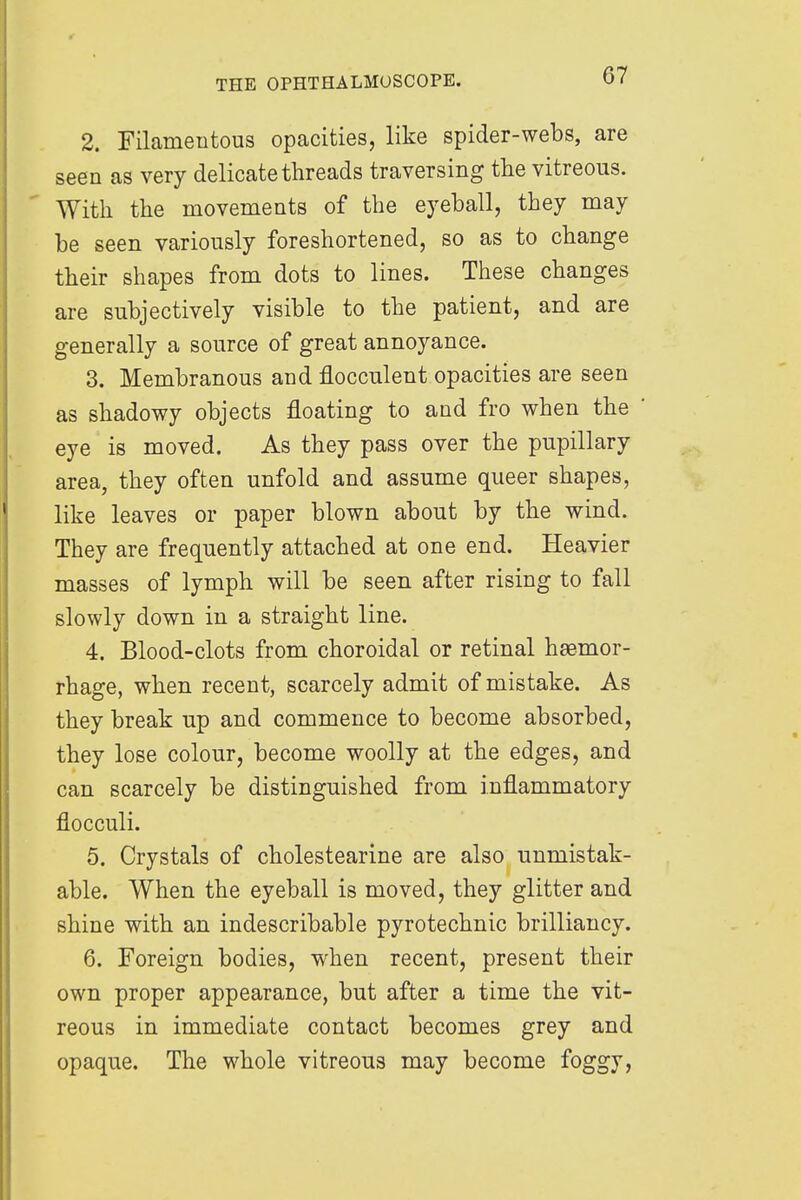 2. Filamentous opacities, like spider-webs, are seen as very delicate threads traversing the vitreous. With the movements of the eyeball, they may be seen variously foreshortened, so as to change their shapes from dots to lines. These changes are subjectively visible to the patient, and are generally a source of great annoyance. 3. Membranous and flocculent opacities are seen as shadowy objects floating to and fro when the eye is moved. As they pass over the pupillary area, they often unfold and assume queer shapes, like leaves or paper blown about by the wind. They are frequently attached at one end. Heavier masses of lymph will be seen after rising to fall slowly down in a straight line. 4. Blood-clots from choroidal or retinal haemor- rhage, when recent, scarcely admit of mistake. As they break up and commence to become absorbed, they lose colour, become woolly at the edges, and can scarcely be distinguished from inflammatory flocculi. 5. Crystals of cholestearine are also unmistak- able. When the eyeball is moved, they glitter and shine with an indescribable pyrotechnic brilliancy. 6. Foreign bodies, when recent, present their own proper appearance, but after a time the vit- reous in immediate contact becomes grey and opaque. The whole vitreous may become foggy,