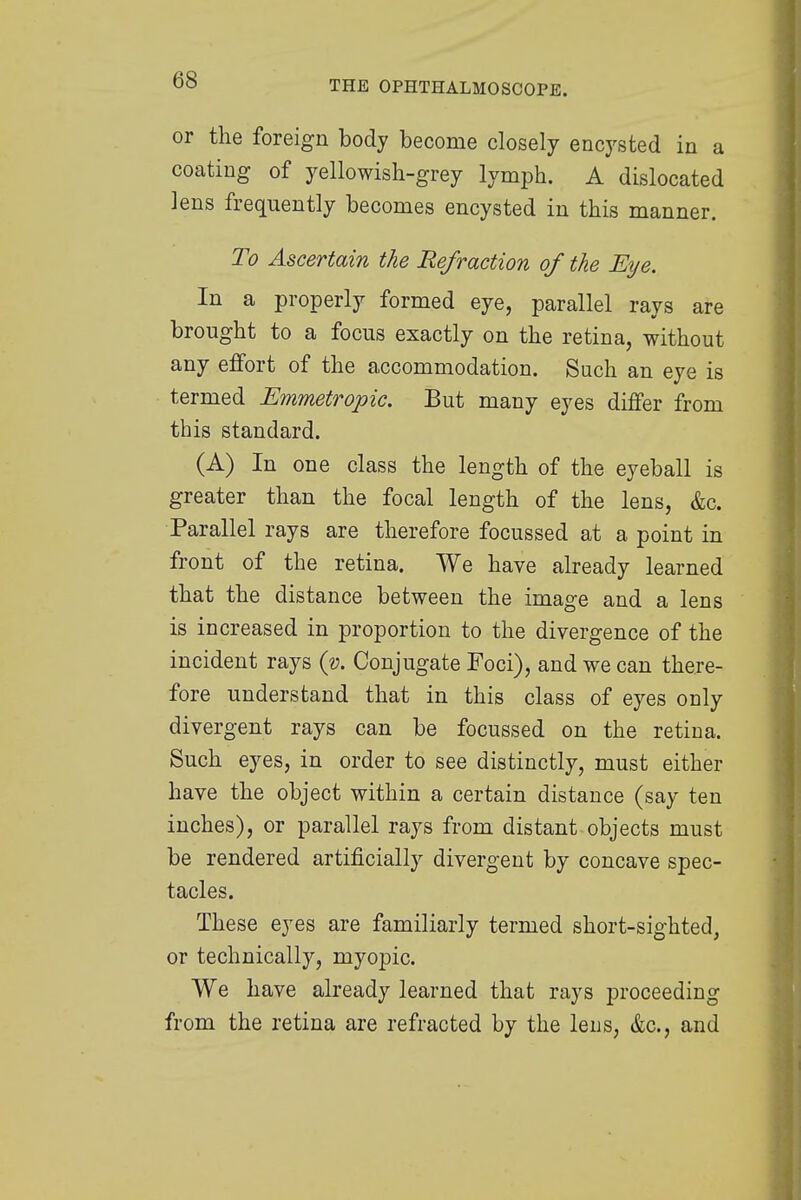 or the foreign body become closely encysted in a coating of yellowish-grey lymph. A dislocated lens frequently becomes encysted in this manner. To Ascertain the Refraction of the Eye. In a properly formed eye, parallel rays are brought to a focus exactly on the retina, without any effort of the accommodation. Such an eye is termed Emmetropic. But many eyes differ from this standard. (A) In one class the length of the eyeball is greater than the focal length of the lens, &c. Parallel rays are therefore focussed at a point in front of the retina. We have already learned that the distance between the image and a lens is increased in proportion to the divergence of the incident rays (v. Conjugate Foci), and we can there- fore understand that in this class of eyes only divergent rays can be focussed on the retina. Such eyes, in order to see distinctly, must either have the object within a certain distance (say ten inches), or parallel rays from distant objects must be rendered artificially divergent by concave spec- tacles. These eyes are familiarly termed short-sighted, or technically, myopic. We have already learned that rays proceeding from the retina are refracted by the leus, &c, and