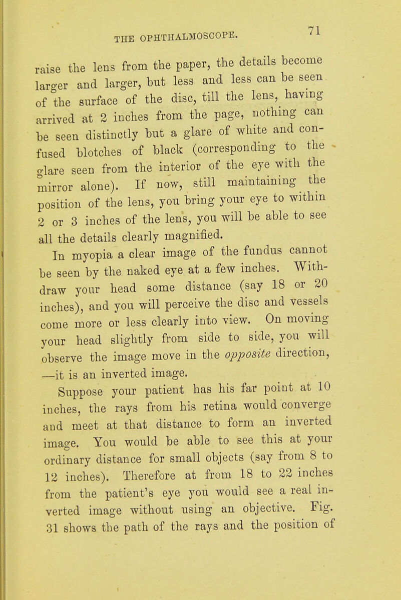 raise the lens from the paper, the details become larger and larger, bnt less and less can be seen of the surface of the disc, till the lens, having arrived at 2 inches from the page, nothing can be seen distinctly but a glare of white and con- fused blotches of black (corresponding to the o-lare seen from the interior of the eye with the mirror alone). If now, still maintaining the position of the lens, you bring your eye to withm 2 or 3 inches of the lens, you will be able to see all the details clearly magnified. In myopia a clear image of the fundus cannot be seen by the naked eye at a few inches. With- draw your head some distance (say 18 or 20 inches), and you will perceive the disc and vessels come more or less clearly into view. On moving your head slightly from side to side, you will observe the image move in the opposite direction, —it is an inverted image. Suppose your patient has his far point at 10 inches, the rays from his retina would converge and meet at that distance to form an inverted image. You would be able to see this at your ordinary distance for small objects (say from 8 to 12 inches). Therefore at from 18 to 22 inches from the patient's eye you would see a real in- verted image without using an objective. Fig. 31 shows the path of the rays and the position of