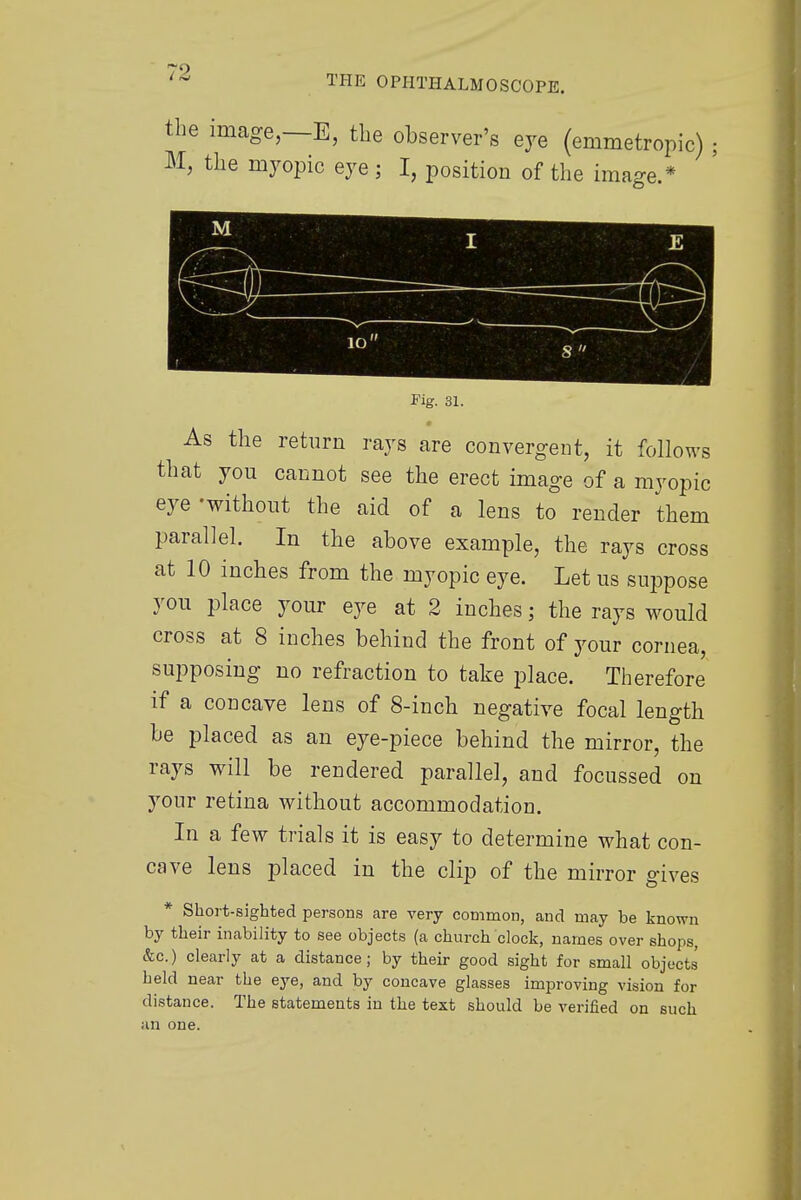 the image, E, the observer's eye (emmetropic) M, the myopic eye ; I, position of the image.* mm 10 Fig. 31. As the return rays are convergent, it follows that you cannot see the erect image of a myopic eye 'without the aid of a lens to render them parallel. In the above example, the rays cross at 10 inches from the myopic eye. Let us suppose you place your eye at 2 inches; the rays would cross at 8 inches behind the front of your cornea, supposing no refraction to take place. Therefore if a concave lens of 8-inch negative focal length be placed as an eye-piece behind the mirror, the rays will be rendered parallel, and focussed on your retina without accommodation. In a few trials it is easy to determine what con- cave lens placed in the clip of the mirror gives * Short-sighted persons are very common, and may he known by their inability to see objects (a church clock, names over shops, &c.) clearly at a distance; by their good sight for small objects beld near the eye, and by concave glasses improving vision for distance. The statements in the text should be verified on such an one.