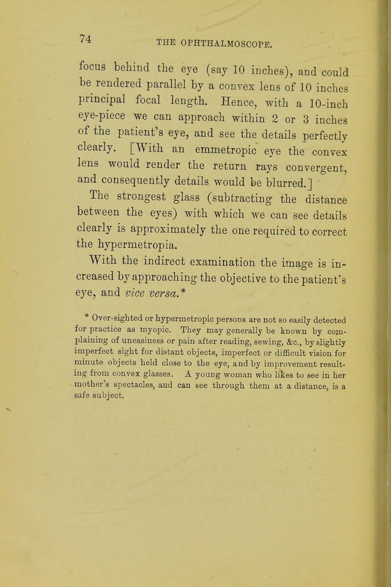 focus behind the eye (say 10 inches), and could be rendered parallel by a convex lens of 10 inches principal focal length. Hence, with a 10-inch eye-piece we can approach within 2 or 3 inches of the patient's eye, and see the details perfectly clearly. [With an emmetropic eye the convex lens would render the return rays convergent, and consequently details would be blurred.] The strongest glass (subtracting the distance between the eyes) with which we can see details clearly is approximately the one required to correct the hypermetropia. With the indirect examination the image is in- creased by approaching the objective to the patient's eye, and vice versa* * Over-sighted or hypermetropic persons are not so easily detected for practice as myopic. They may generally be known by com- plaining of uneasiness or pain after reading, sewing, &c, by slightly imperfect sight for distant objects, imperfect or difficult vision for minute objects held close to the eye, and by improvement result- ing from convex glasses. A young woman who likes to see in her mother's spectacles, and can see through them at a distance, is a safe subject.