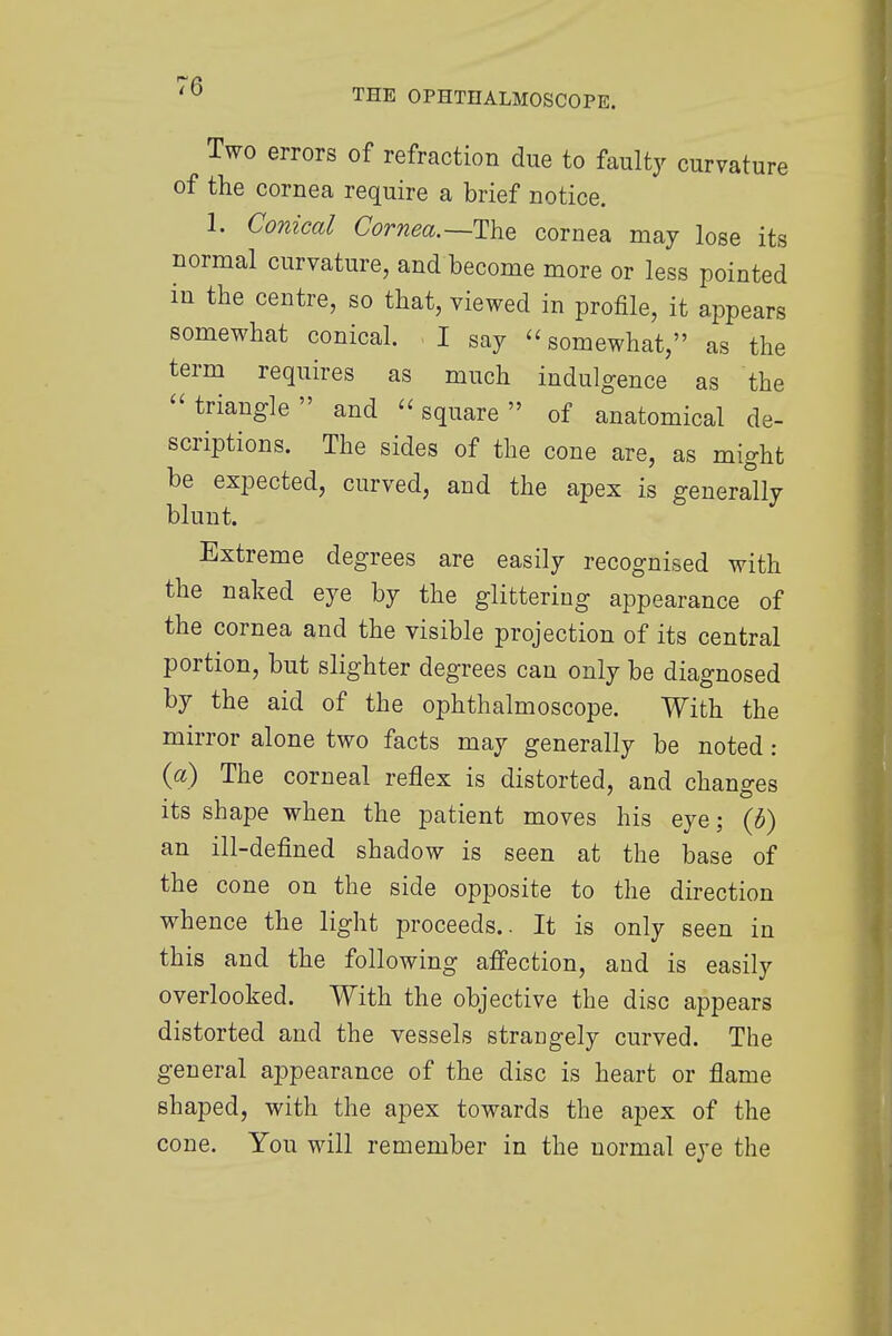 THE OPHTHALMOSCOPE. Two errors of refraction due to faulty curvature of the cornea require a brief notice. 1. Conical Cornea.—-The cornea may lose its normal curvature, and become more or less pointed in the centre, so that, viewed in profile, it appears somewhat conical. I say somewhat, as the term requires as much indulgence as the triangle and square of anatomical de- scriptions. The sides of the cone are, as might be expected, curved, and the apex is generally blunt. Extreme degrees are easily recognised with the naked eye by the glittering appearance of the cornea and the visible projection of its central portion, but slighter degrees can only be diagnosed by the aid of the ophthalmoscope. With the mirror alone two facts may generally be noted: (a) The corneal reflex is distorted, and changes its shape when the patient moves his eye; (£) an ill-defined shadow is seen at the base of the cone on the side opposite to the direction whence the light proceeds.. It is only seen in this and the following affection, and is easily overlooked. With the objective the disc appears distorted and the vessels strangely curved. The general appearance of the disc is heart or flame shaped, with the apex towards the apex of the cone. Yon will remember in the normal eye the