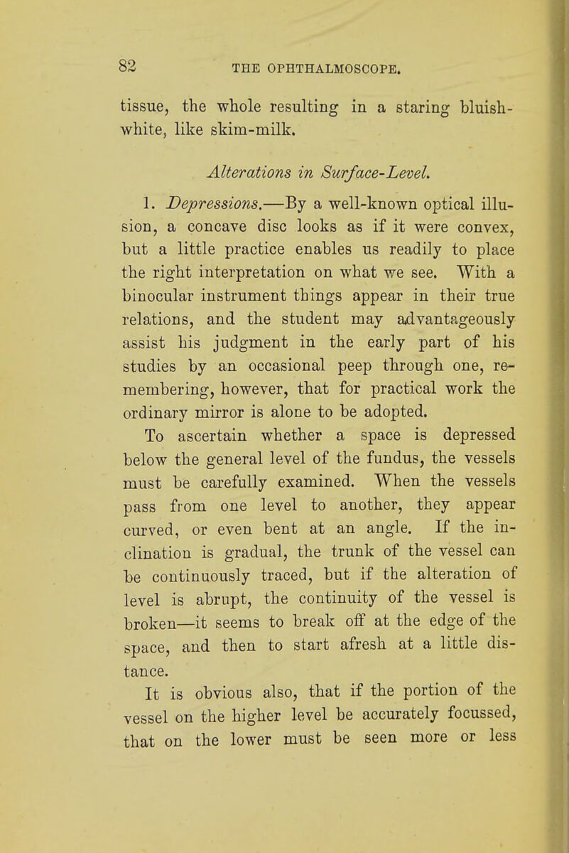 tissue, the whole resulting in a staring bluish- white, like skim-milk. Alterations in Surface-Level. i. Depressions.—By a well-known optical illu- sion, a concave disc looks as if it were convex, but a little practice enables us readily to place the right interpretation on what we see. With a binocular instrument things appear in their true relations, and the student may advantageously assist his judgment in the early part of his studies by an occasional peep through one, re- membering, however, that for practical work the ordinary mirror is alone to be adopted. To ascertain whether a space is depressed below the general level of the fundus, the vessels must be carefully examined. When the vessels pass from one level to another, they appear curved, or even bent at an angle. If the in- clination is gradual, the trunk of the vessel can be continuously traced, but if the alteration of level is abrupt, the continuity of the vessel is broken—it seems to break off at the edge of the space, and then to start afresh at a little dis- tance. It is obvious also, that if the portion of the vessel on the higher level be accurately focussed, that on the lower must be seen more or less