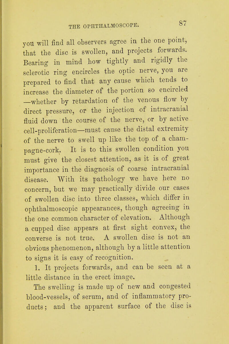 you will find all observers agree in the one point, that the disc is swollen, and projects forwards. Bearing in mind how tightly and rigidly the sclerotic ring encircles the optic nerve, you are prepared to find that any cause which tends to increase the diameter of the portion so encircled —whether by retardation of the venous flow by direct pressure, or the injection of intracranial fluid down the course of the nerve, or by active cell-proliferation—must cause the distal extremity of the nerve to swell up like the top of a cham- pagne-cork. It is to this swollen condition you must give the closest attention, as it is of great importance in the diagnosis of coarse intracranial disease. With its pathology we have here no concern, but we may practically divide our cases of swollen disc into three classes, which differ in ophthalmoscopic appearances, though agreeing in the one common character of elevation. Although a cupped disc appears at first sight convex, the converse is not true. A swollen disc is not an obvious phenomenon, although by a little attention to signs it is easy of recognition. 1. It projects forwards, and can be seen at a little distance in the erect image. The swelling is made up of new and congested blood-vessels, of serum, and of inflammatory pro- ducts ; and the apparent surface of the disc is