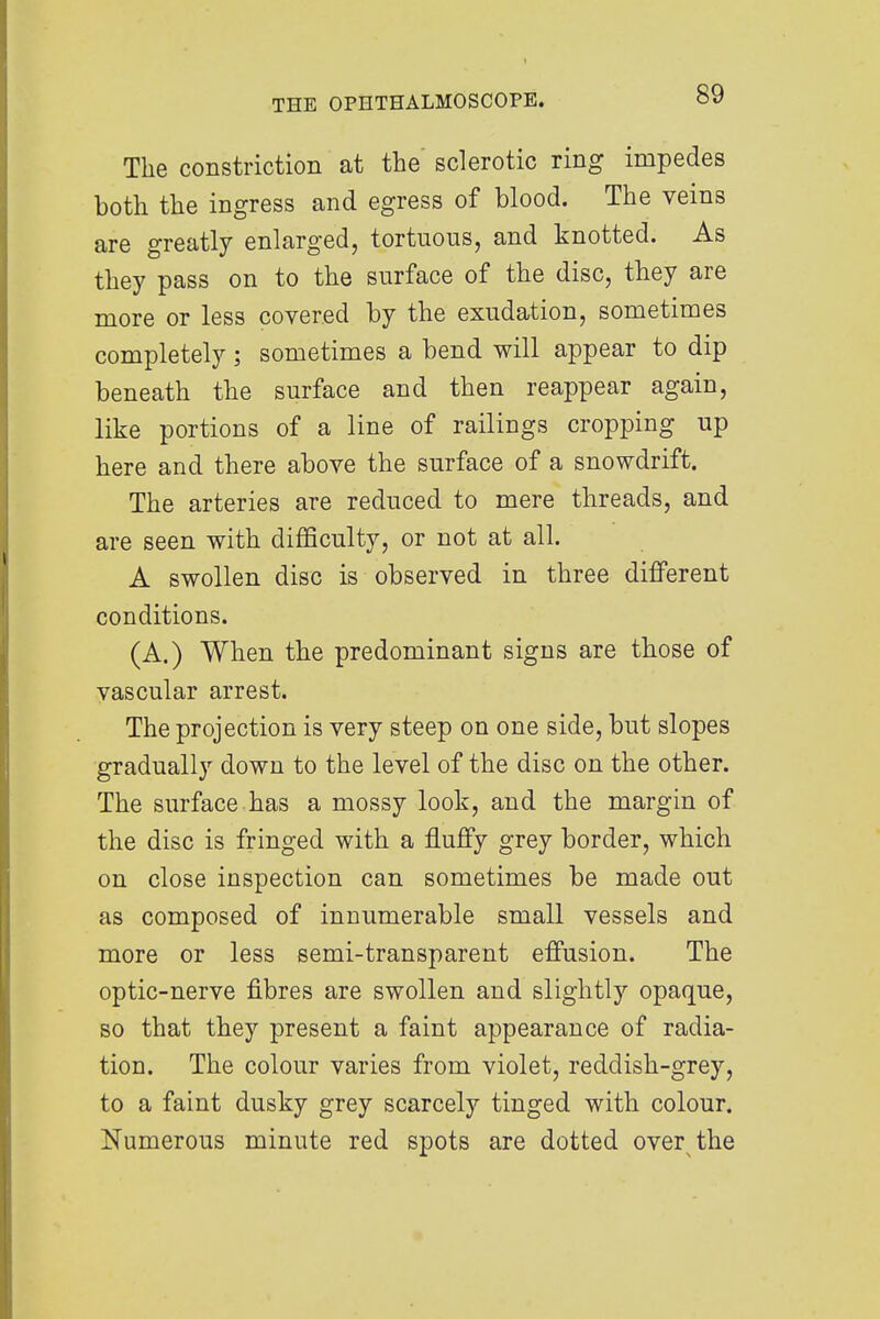 The constriction at the' sclerotic ring impedes both the ingress and egress of blood. The veins are greatly enlarged, tortuous, and knotted. As they pass on to the surface of the disc, they are more or less covered by the exudation, sometimes completely; sometimes a bend will appear to dip beneath the surface and then reappear again, like portions of a line of railings cropping up here and there above the surface of a snowdrift. The arteries are reduced to mere threads, and are seen with difficulty, or not at all. A swollen disc is observed in three different conditions. (A.) When the predominant signs are those of vascular arrest. The projection is very steep on one side, but slopes gradually down to the level of the disc on the other. The surface has a mossy look, and the margin of the disc is fringed with a fluffy grey border, which on close inspection can sometimes be made out as composed of innumerable small vessels and more or less semi-transparent effusion. The optic-nerve fibres are swollen and slightly opaque, so that they present a faint appearance of radia- tion. The colour varies from violet, reddish-grey, to a faint dusky grey scarcely tinged with colour. Numerous minute red spots are dotted over the