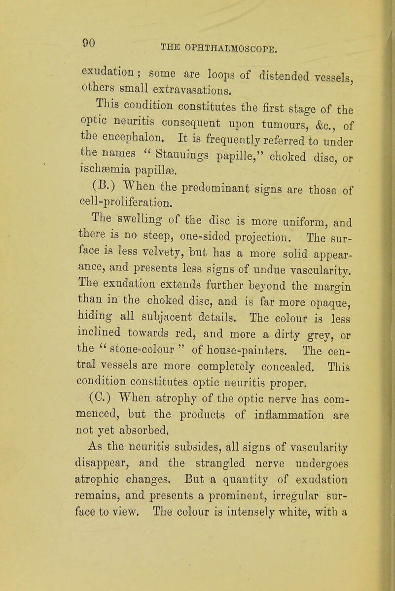 THE OPHTHALMOSCOPE. exudation; some are loops of distended vessels, others small extravasations. This condition constitutes the first stage of the optic neuritis consequent upon tumours, &c, of the encephalon. It is frequently referred to under the names « Stauuings papille, choked disc, or ischEemia papillae (B.) When the predominant signs are those of cell-proliferation. The swelling of the disc is more uniform, and there is no steep, one-sided projection. The sur- face is less velvety, but has a more solid appear- ance, and presents less signs of undue vascularity. The exudation extends further beyond the margin than in the choked disc, and is far more opaque, hiding all subjacent details. The colour is less inclined towards red, and more a dirty grey, or the stone-colour of house-painters. The cen- tral vessels are more completely concealed. This condition constitutes optic neuritis proper. (C.) When atrophy of the optic nerve has com- menced, but the products of inflammation are not yet absorbed. As the neuritis subsides, all signs of vascularity disappear, and the strangled nerve undergoes atrophic changes. But a quantity of exudation remains, and presents a prominent, irregular sur- face to view. The colour is intensely white, with a