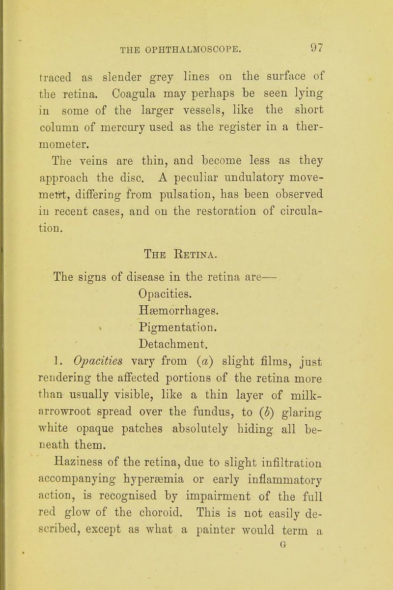 traced as slender grey lines on the surface of the retina. Coagula may perhaps be seen lying in some of the larger vessels, like the short column of mercury used as the register in a ther- mometer. The veins are thin, and become less as they approach the disc. A peculiar undulatory move- merit, differing from pulsation, has been observed in recent cases, and on the restoration of circula- tion. The Retina. The signs of disease in the retina are— Opacities. Haemorrhages. Pigmentation. Detachment. 1. Opacities vary from (a) slight films, just rendering the affected portions of the retina more than usually visible, like a thin layer of milk- arrowroot spread over the fundus, to (b) glaring white opaque patches absolutely hiding all be- neath them. Haziness of the retina, due to slight infiltration accompanying hypersemia or early inflammatory action, is recognised by impairment of the full red glow of the choroid. This is not easily de- scribed, except as what a painter would term a G