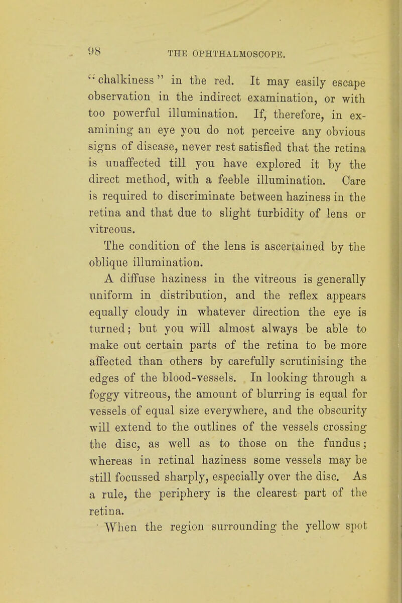 chalkiness in the red. It may easily escape observation in the indirect examination, or with too powerful illumination. If, therefore, in ex- amining an eye you do not perceive any obvious signs of disease, never rest satisfied that the retina is unafTected till you have explored it by the direct method, with a feeble illumination. Care is required to discriminate between haziness in the retina and that due to slight turbidity of lens or vitreous. The condition of the lens is ascertained by the oblique illumination. A diffuse haziness in the vitreous is generally uniform in distribution, and the reflex appears equally cloudy in whatever direction the eye is turned; but you will almost always be able to make out certain parts of the retina to be more affected than others by carefully scrutinising the edges of the blood-vessels. In looking through a foggy vitreous, the amount of blurring is equal for vessels of equal size everywhere, and the obscurity will extend to the outlines of the vessels crossing the disc, as well as to those on the fundus; whereas in retinal haziness some vessels may be still focussed sharply, especially over the disc. As a rule, the periphery is the clearest part of the retina. ' When the region surrounding the yellow spot