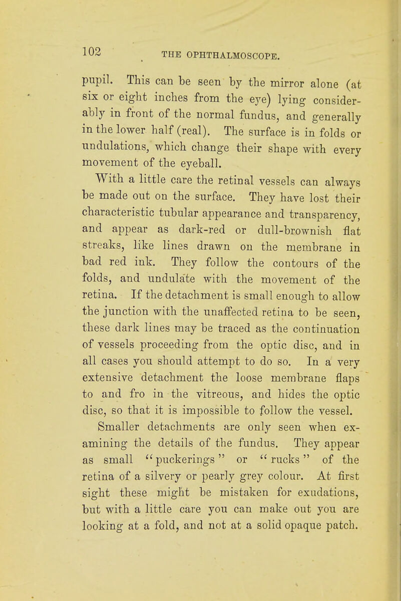 pupil. This can be seen by the mirror alone (at six or eight inches from the eye) lying consider- ably in front of the normal fundus, and generally in the lower half (real). The surface is in folds or undulations, which change their shape with every movement of the eyeball. With a little care the retinal vessels can always be made out on the surface. They have lost their characteristic tubular appearance and transparency, and appear as dark-red or dull-brownish flat streaks, like lines drawn on the membrane in bad red ink. They follow the contours of the folds, and undulate with the movement of the retina. If the detachment is small enough to allow the junction with the unaffected retina to be seen, these dark lines may be traced as the continuation of vessels proceeding from the optic disc, and in all cases you should attempt to do so. In a very extensive detachment the loose membrane flaps to and fro in the vitreous, and hides the optic disc, so that it is impossible to follow the vessel. Smaller detachments are only seen when ex- amining the details of the fundus. They appear as small puckerings or rucks of the retina of a silvery or pearly grey colour. At first sight these might be mistaken for exudations, but with a little care you can make out you are looking at a fold, and not at a solid opaque patch.