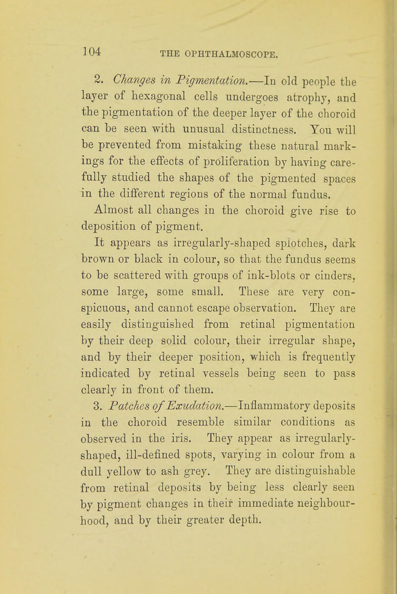 2. Changes in Pigmentation.—In old people the layer of hexagonal cells undergoes atrophy, and the pigmentation of the deeper layer of the choroid can be seen with unusual distinctness. You will be prevented from mistaking these natural mark- ings for the effects of proliferation by having care- fully studied the shapes of the pigmented spaces in the different regions of the normal fundus. Almost all changes in the choroid give rise to deposition of pigment. It appears as irregularly-shaped spiotches, dark brown or black in colour, so that the fundus seems to be scattered with groups of ink-blots or cinders, some large, some small. These are very con- sjjicuous, and cannot escape observation. They are easily distinguished from retinal pigmentation by their deep solid colour, their irregular shape, and by their deeper position, which is frequently indicated by retinal vessels being seen to pass clearly in front of them. 3. Patches of Exudation.—Inflammatory deposits in the choroid resemble similar conditions as observed in the iris. They appear as irregularly- shaped, ill-defined spots, varying in colour from a dull yellow to ash grey. They are distinguishable from retinal deposits by being less clearly seen by pigment changes in their immediate neighbour- hood, and by their greater depth.