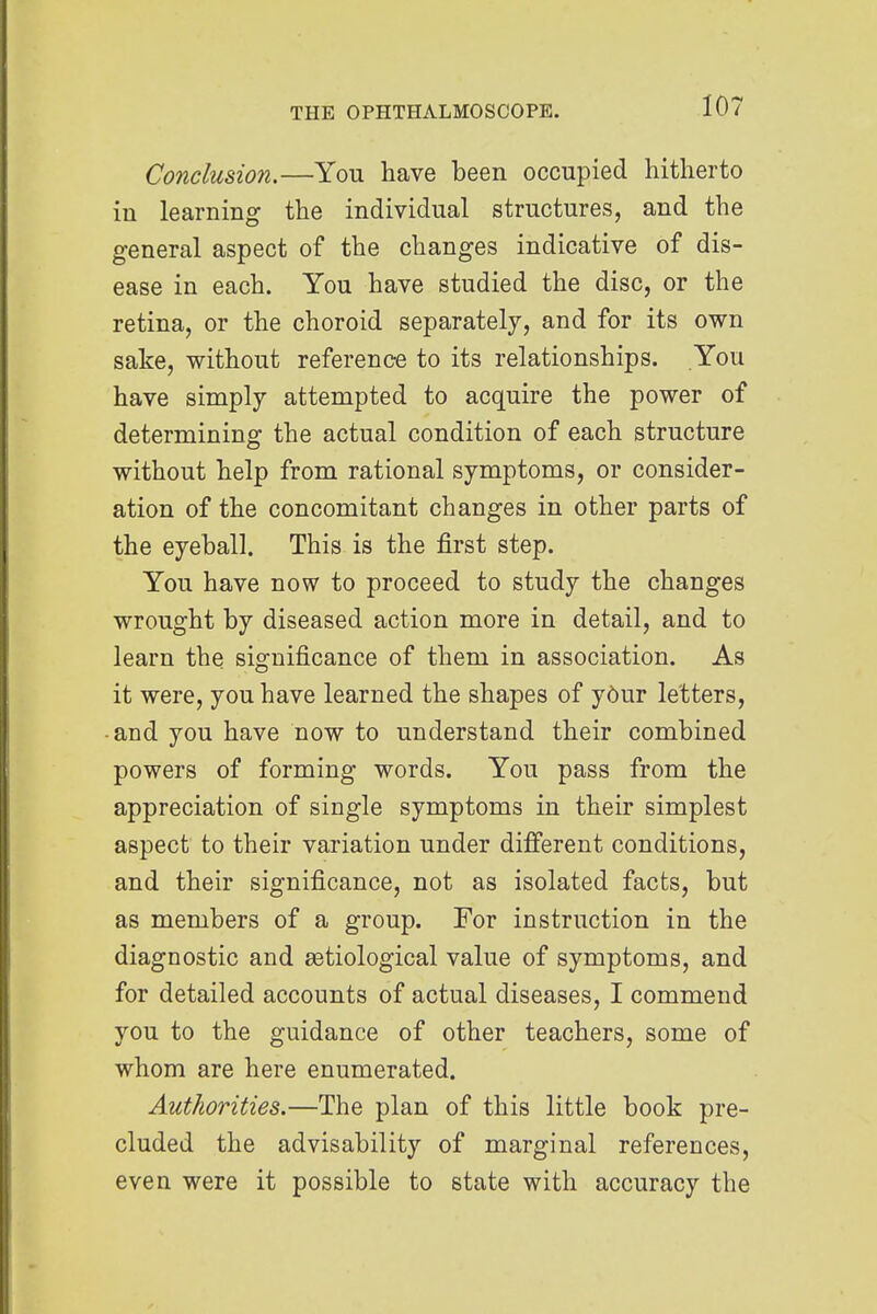 Conclusion.—You have been occupied hitherto in learning the individual structures, and the general aspect of the changes indicative of dis- ease in each. You have studied the disc, or the retina, or the choroid separately, and for its own sake, without reference to its relationships. You have simply attempted to acquire the power of determining the actual condition of each structure without help from rational symptoms, or consider- ation of the concomitant changes in other parts of the eyeball. This is the first step. You have now to proceed to study the changes wrought by diseased action more in detail, and to learn the significance of them in association. As it were, you have learned the shapes of yOur letters, • and you have now to understand their combined powers of forming words. You pass from the appreciation of single symptoms in their simplest aspect to their variation under different conditions, and their significance, not as isolated facts, but as members of a group. For instruction in the diagnostic and ^etiological value of symptoms, and for detailed accounts of actual diseases, I commend you to the guidance of other teachers, some of whom are here enumerated. Authorities.—The plan of this little book pre- cluded the advisability of marginal references, even were it possible to state with accuracy the
