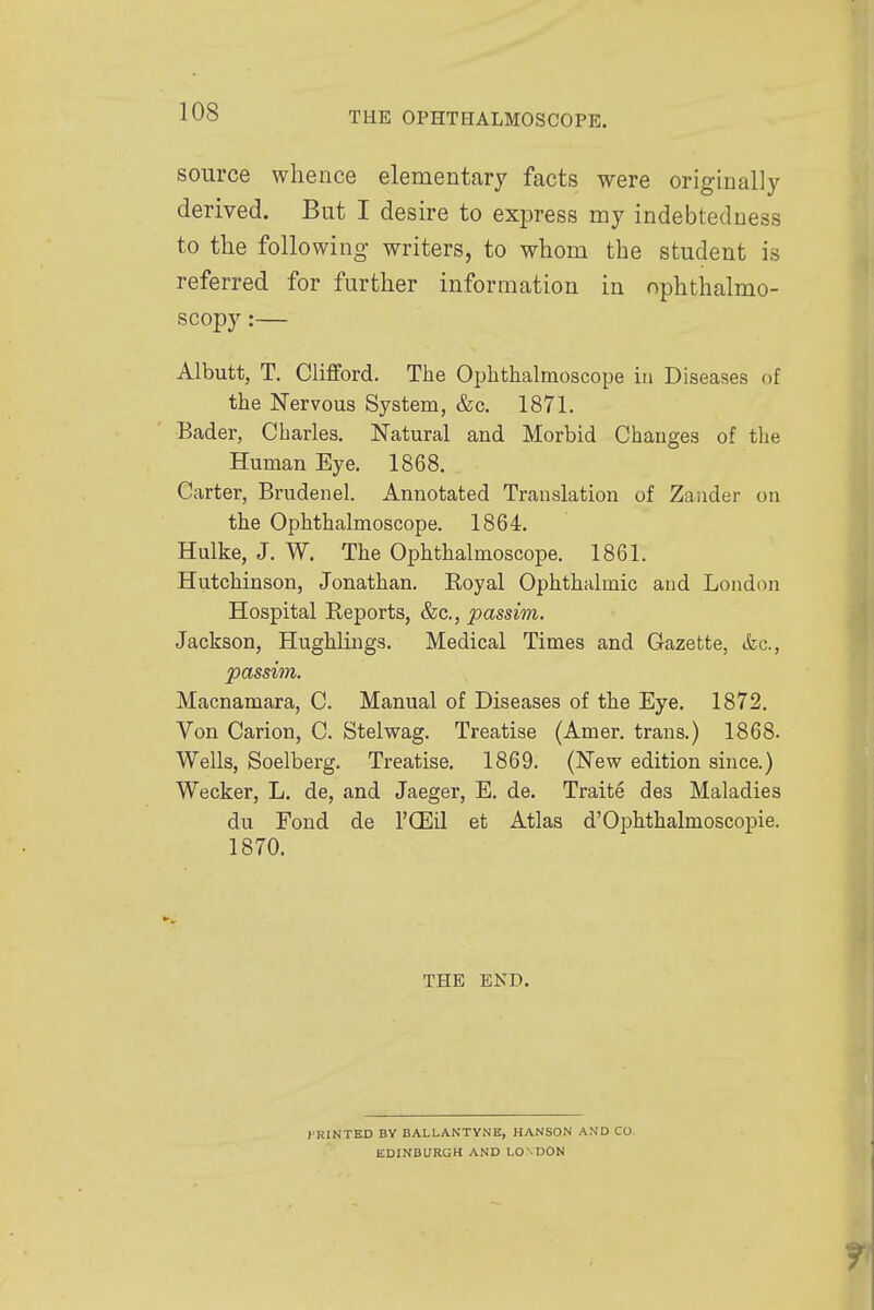 source whence elementary facts were originally derived. But I desire to express my indebtedness to the following writers, to whom the student is referred for further information in ophthalmo- scopy :— Albutt, T. Clifford. The Ophthalmoscope in Diseases of the Nervous System, &c. 1871. Bader, Charles. Natural and Morbid Changes of the Human Eye. 1868. Carter, Brudenel. Annotated Translation of Zander on the Ophthalmoscope. 1864. Hulke, J. W. The Ophthalmoscope. 1861. Hutchinson, Jonathan. Royal Ophthalmic and London Hospital Reports, &c, passim. Jackson, Hughlings. Medical Times and Gazette, &c, passim. Macnamara, C. Manual of Diseases of the Eye. 1872. Von Carion, C. Stelwag. Treatise (Amer. trans.) 1868. Wells, Soelberg. Treatise. 1869. (New edition since.) Wecker, L. de, and Jaeger, E. de. Traite des Maladies du Fond de l'CEil et Atlas d'Ophthalmoscopie. 1870. THE END. I'RINTED BY BALLANTVNB, HANSON AND CO- EDINBURGH AND LO NDON