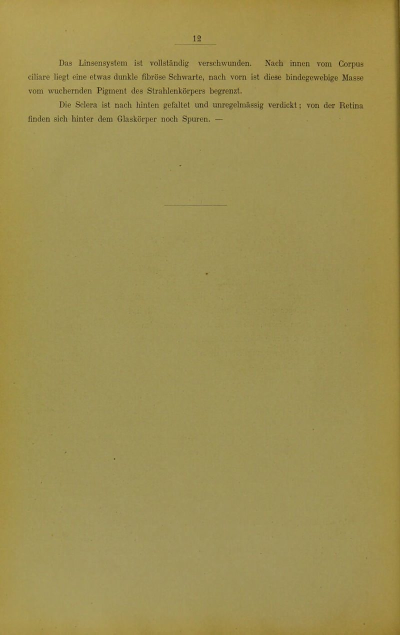 12 Das Linsensystem ist vollständig verschwunden. Nach innen vom Corpus ciliare liegt eine etwas dunkle fibröse Schwarte, nach vorn ist diese bindegewebige Masse vom wuchernden Pigment des Strahlenkörpers begrenzt. Die Sclera ist nach hinten gefaltet und unregelmässig verdickt; von der Retina finden sich hinter dem Glaskörper noch Spuren. —