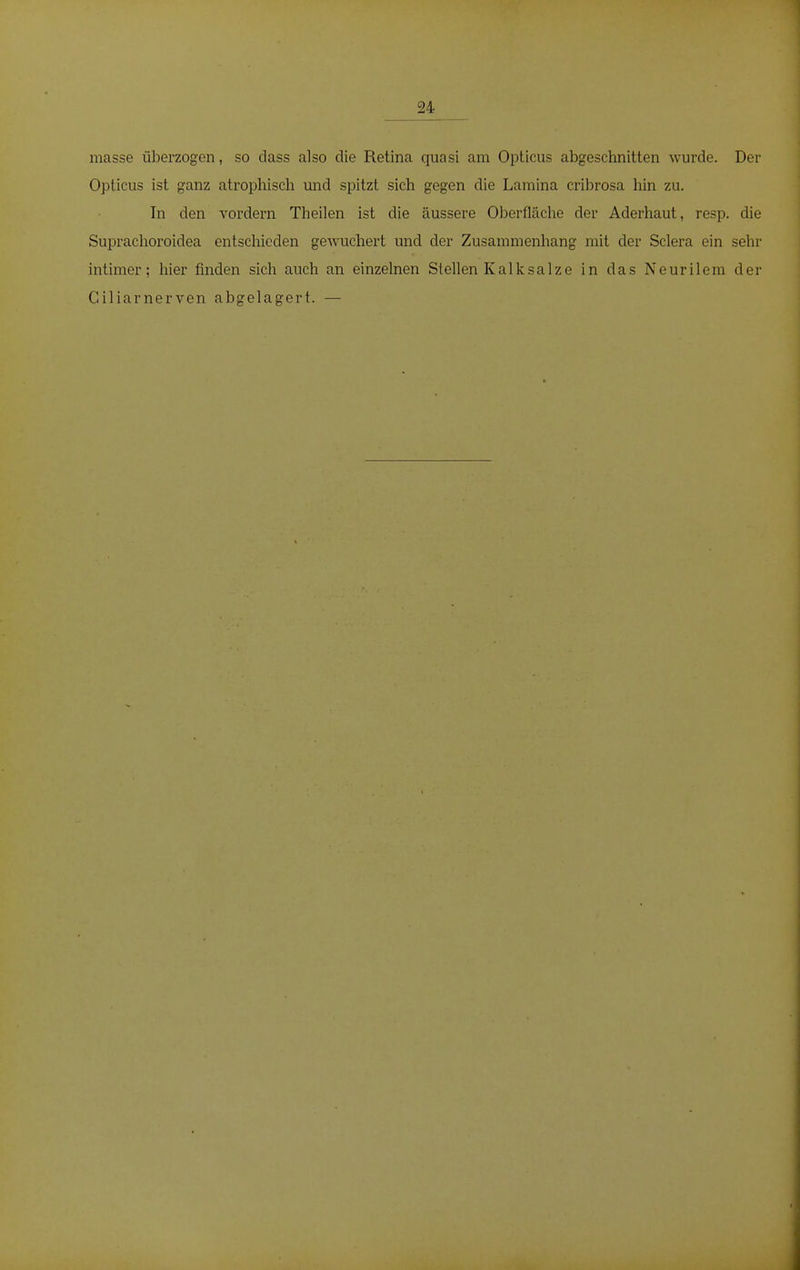 24 masse überzogen, so dass also die Retina quasi am Opticus abgeschnitten wurde. Der Opticus ist ganz atrophisch und spitzt sich gegen die Lamina cribrosa hin zu. In den vordem Tbeilen ist die äussere Oberfläche der Aderhaut, resp. die Suprachoroidea entschieden gewuchert und der Zusammenhang mit der Sclera ein sehr intimer: hier finden sich auch an einzelnen Stellen Kalksalze in das Neurilem der Ciliarnerven abgelagert. —