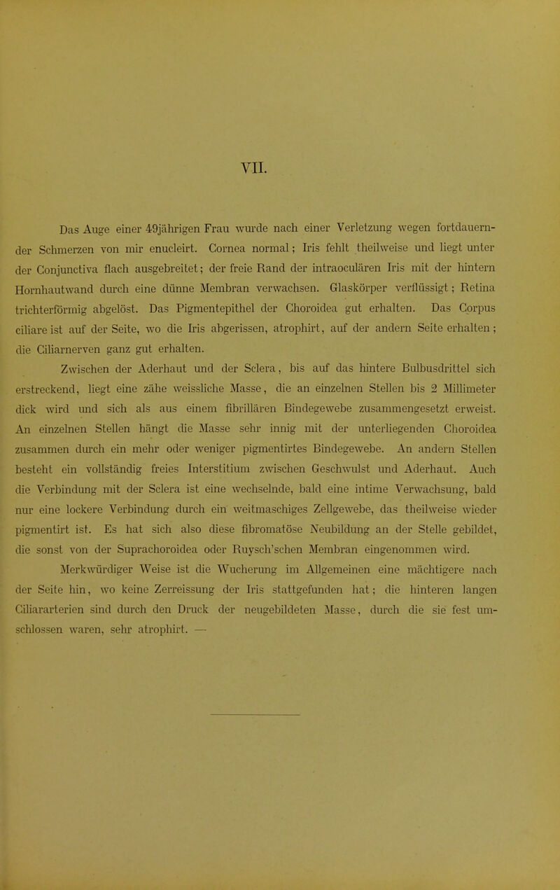 Das Auge einer 49jährigen Frau wurde nach einer Verletzung wegen fortdauern- der Schmerzen von mir enucleirt. Cornea normal; Iris fehlt theilweise und liegt unter der Conjunctiva flach ausgebreitet; der freie Rand der intraoculären Iris mit der hintern Hornhautwand durch eine dünne Membran verwachsen. Glaskörper verflüssigt; Retina trichterförmig abgelöst. Das Pigmentepithel der Ghoroidea gut erhalten. Das Corpus ciliare ist auf der Seite, wo die Iris abgerissen, atrophirt, auf der andern Seite erhalten; die Ciliarnerven ganz gut erhalten. Zwischen der Aderhaut und der Sclera, bis auf das hintere Bulbusclrittel sich erstreckend, liegt eine zähe weissliche Masse, die an einzelnen Stellen bis 2 Millimeter dick wird und sich als aus einem fibrillären Bindegewebe zusammengesetzt erweist. An einzelnen Stellen hängt die Masse sehr innig mit der unterliegenden Choroidea zusammen durch ein mehr oder weniger pigmentirtes Bindegewebe. An andern Stellen besteht ein vollständig freies Interstitium zwischen Geschwulst und Aderhaut. Auch die Verbindung mit der Sclera ist eine wechselnde, bald eine intime Verwachsung, bald nur eine lockere Verbindung durch ein weitmaschiges Zellgewebe, das theilweise wieder pigmentirt ist. Es hat sich also diese fibromatöse Neubildung an der Stelle gebildet, die sonst von der Suprachoroidea oder Ruysch'schen Membran eingenommen wird. Merkwürdiger Weise ist die Wucherung im Allgemeinen eine mächtigere nach der Seite hin, wo keine Zerreissung der Iris stattgefunden hat; die hinteren langen Ciliararterien sind durch den Druck der neugebildeten Masse, durch die sie fest um- schlossen waren, sehr atrophirt. —