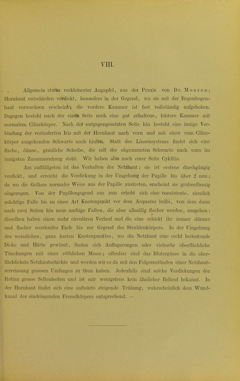 Allgemein etwas verkleinerter Augapfel, aus der Praxis von Dr. Mooren; Hornhaut entschieden verdickt, besonders in der Gegend, wo sie mit der Regenbogen- haut verwachsen erscheint; die vordere Kammer ist fast vollständig aufgehoben. Dagegen besteht nach der einen Seite noch eine gut erhaltene, hintere Kammer mit normalem Ciliarkörper. Nach der entgegengesetzten Seite hin besteht eine innige Ver- bindung der veränderten Iris mit der Hornhaut nach vorn und mit einer vom Ciliar- körper ausgehenden Schwarte nach hinten. Statt des Linsensystems findet sich eine flache, dünne, grauliche Scheibe, die mit der obgenannten Schwarte nach vorn im innigsten Zusammenhang steht. Wir haben also nach einer Seite Cyklitis. Am auffälligsten ist das Verhalten der Netzhaut; sie ist erstens durchgängig verdickt, und erreicht die Verdickung in der Umgebung der Papille bis über 2 mm; da wo die Gefässe normaler Weise aus der Papille austreten, erscheint sie grubenförmig eingezogen. Von der Papillengegend aus nun erhebt sich eine consistente, ziemlich mächtige Falte bis zu einer Art Knotenpunkt vor dem Aequator bulbi, von dem dann nach zwei Seiten hin neue narbige Falten, die aber allmälig flacher werden, ausgehen; dieselben haben einen mehr circulären Verlauf und die eine schickt ihr immer dünner und flacher werdendes Ende bis zur Gegend des Strahlenkörpers. In der Umgebung des weisslichen, ganz harten Knotenpunktes, wo die Netzhaut eine recht bedeutende Dicke und Härte gewinnt, finden sich Auflagerungen oder vielmehr oberflächliche Tünchungen mit einer röthlichen Masse; offenbar sind das Blutergüsse in die ober- flächlichste Netzhautschichte und werden wir es da mit den Folgezustänclen einer Netzhaut- zerreissung grossen Umfanges zu thun haben. Jedenfalls sind solche Verdickungen der Retina grosse Seltenheiten und ist mir wenigstens kein ähnlicher Befund bekannt. In der Hornhaut findet sich eine aufwärts steigende Trübung, wahrscheinlich dem Wund- kanal des eindringenden Fremdkörpers entsprechend. —