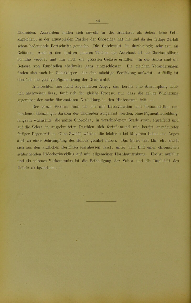 Choroidea. Ausserdem finden sich sowohl in der Aderhaut als Sclera feine Fett- kügelchen; in der äquatorialen Parthie der Choroidea hat hie und da der fettige Zerfall schon- bedeutende Fortschritte gemacht. Die Geschwulst ist durchgängig sehr arm an Gefässen. Auch in den hintern polaren Theilen der Aderhaut ist die Choriocapillaris beinahe verödet und nur noch die grössten Gefässe erhalten. In der Sclera sind die Gefässe von Rundzellen theilweise ganz eingeschlossen. Die gleichen Veränderungen finden sich auch im Ciliarkörper, der eine mächtige Verdickung aufweist. Auffällig ist ebenfalls die geringe Pigmentirung der Geschwulst. Am rechten hier nicht abgebildeten Auge, das bereits eine Schrumpfung deut- lich nachweisen liess, fand sich der gleiche Process, nur dass die zellige Wucherung gegenüber der mehr fibromatösen Neubildung in den Hintergrund tritt. — Der ganze Process muss als ein mit Extravasaten und Transsudaten ver- bundenes kleinzelliges Sarkom der Choroidea aufgefasst werden, ohne Pigmentneubildung, langsam wachsend, die ganze Choroidea, in verschiedenem Grade zwar, ergreifend und auf die Sclera in ausgebreiteten Parthien sich fortpflanzend mit bereits angedeuteter fettiger Degeneration. Ohne Zweifel würden die letzteren bei längerem Leben des Auges auch zu einer Schrumpfung des Bulbus geführt haben. Das Ganze trat klinisch, soweit sich aus den ärztlichen Berichten erschliessen lässt, unter dem Bild einer chronischen schleichenden Iridochoriocyklitis auf mit allgemeiner Hornhauttrübung. Höchst auffällig und als seltenes Vorkommniss ist die Betheiligung der Sclera und die Duplicität des Uebels zu bezeichnen. —