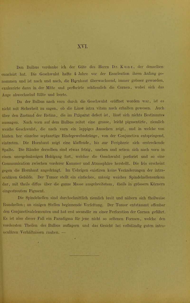Den Bulbus verdanke ich der Güte des Herrn Dr. Kunz, der denselben enucleirt hat. Die Geschwulst hatte 4 Jahre vor der Enucleation ihren Anfang ge- nommen und ist nach und nach, die Hornhaut überwachsend, immer grösser geworden, exulcerirte dann in der Mitte und perforirte schliesslich die Cornea, wobei sich das Auge abwechselnd füllte und leerte. Da der Bulbus nach vorn durch die Geschwulst eröffnet worden war, ist es nicht mit Sicherheit zu sagen, ob die Linse intra vitam noch erhalten gewesen. Auch über den Zustand der Retina, die im Präparat defect ist, lässt sich nichts Bestimmtes aussagen. Nach vorn auf dem Bulbus reitet eine grosse, leicht pigmentirte, ziemlich weiche Geschwulst, die nach vorn ein lappiges Aussehen zeigt, und in welche von hinten her einzelne septaartige Bindegewebsstränge, von der Conjunctiva entspringend, eintreten. Die Hornhaut zeigt eine klaffende, bis .zur Peripherie sich erstreckende Spalte. Die Ränder derselben sind etwas fetzig, uneben und setzen sich nach vorn in einen unregelmässigen Hohlgang fort, welcher die Geschwulst perforirt und so eine Gommunication zwischen vorderer Kammer und Atmosphäre herstellt. Die Iris erscheint gegen die Hornhaut angedrängt. Im Uebrigen existiren keine Veränderungen der intra - oculären Gebilde. Der Tumor stellt ein einfaches, mässig weiches Spinclelzellensarkom dar, mit theils diffus über die ganze Masse ausgebreitetem, theils in grössern Körnern eingestreutem Pigment. Die Spindelzellen sind durchschnittlich ziemlich breit und nähern sich theilweise I tundzellen ; an einigen Stellen beginnende Verfettung. Der Tumor entstammt offenbar den Conjunctivalelementen und hat erst secundär zu einer Perforation der Cornea geführt. Es ist also dieser Fall ein Paradigma für jene nicht so seltenen Formen, welche den vordersten Theilen des Bulbus auflagern und das Gesicht bei vollständig guten intra- oculären Verhältnissen rauben. —