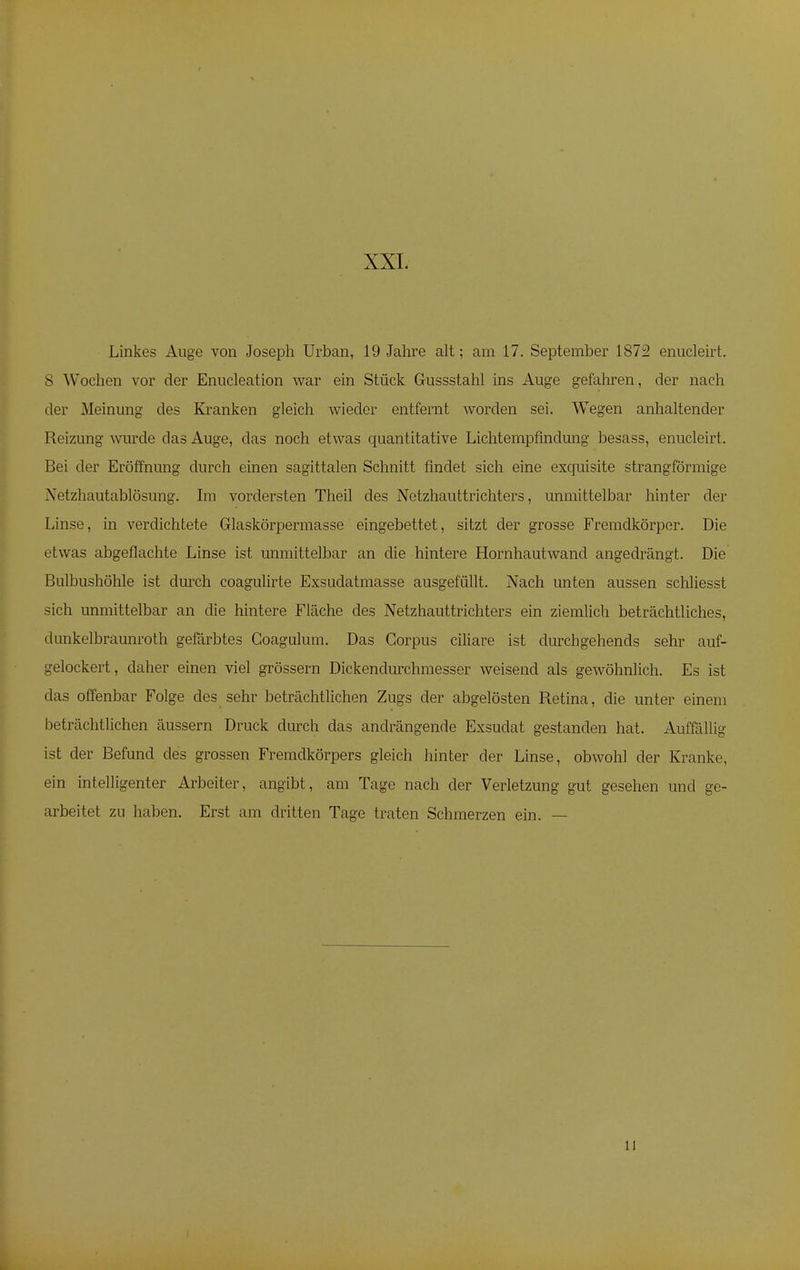 XXL Linkes Auge von Joseph Urban, 19 Jahre alt; am 17. September 1872 enucleirt. s Wochen vor der Enucleation war ein Stück Gussstahl ins Auge gefahren, der nach der Meinung des Kranken gleich wieder entfernt worden sei. Wegen anhaltender Reizung wurde das Auge, das noch etwas quantitative Lichtempfindung besass, enucleirt. Bei der Eröffnung durch einen sagittalen Schnitt findet sich eine exquisite strangförmige Netzhautablösung. Im vordersten Theil des Netzhauttrichters, unmittelbar hinter der Linse, in verdichtete Glaskörpermasse eingebettet, sitzt der grosse Fremdkörper. Die etwas abgeflachte Linse ist unmittelbar an die hintere Hornhautwand angedrängt. Die Bulbushöhle ist durch coagulirte Exsuclatmasse ausgefällt. Nach unten aussen schliesst sich unmittelbar an die hintere Fläche des Netzhauttrichters ein ziemlich beträchtliches, dunkelbraunroth gefärbtes Coagulum. Das Corpus ciliare ist durchgehends sehr auf- gelockert, daher einen viel grössern Dickendurchmesser weisend als gewöhnlich. Es ist das offenbar Folge des sehr beträchtlichen Zugs der abgelösten Retina, die unter einem beträchtlichen äussern Druck durch das andrängende Exsudat gestanden hat. Auffällig ist der Befund des grossen Fremdkörpers gleich hinter der Linse, obwohl der Kranke, ein intelligenter Arbeiter, angibt, am Tage nach der Verletzung gut gesehen und ge- arbeitet zu haben. Erst am dritten Tage traten Schmerzen ein. — 11