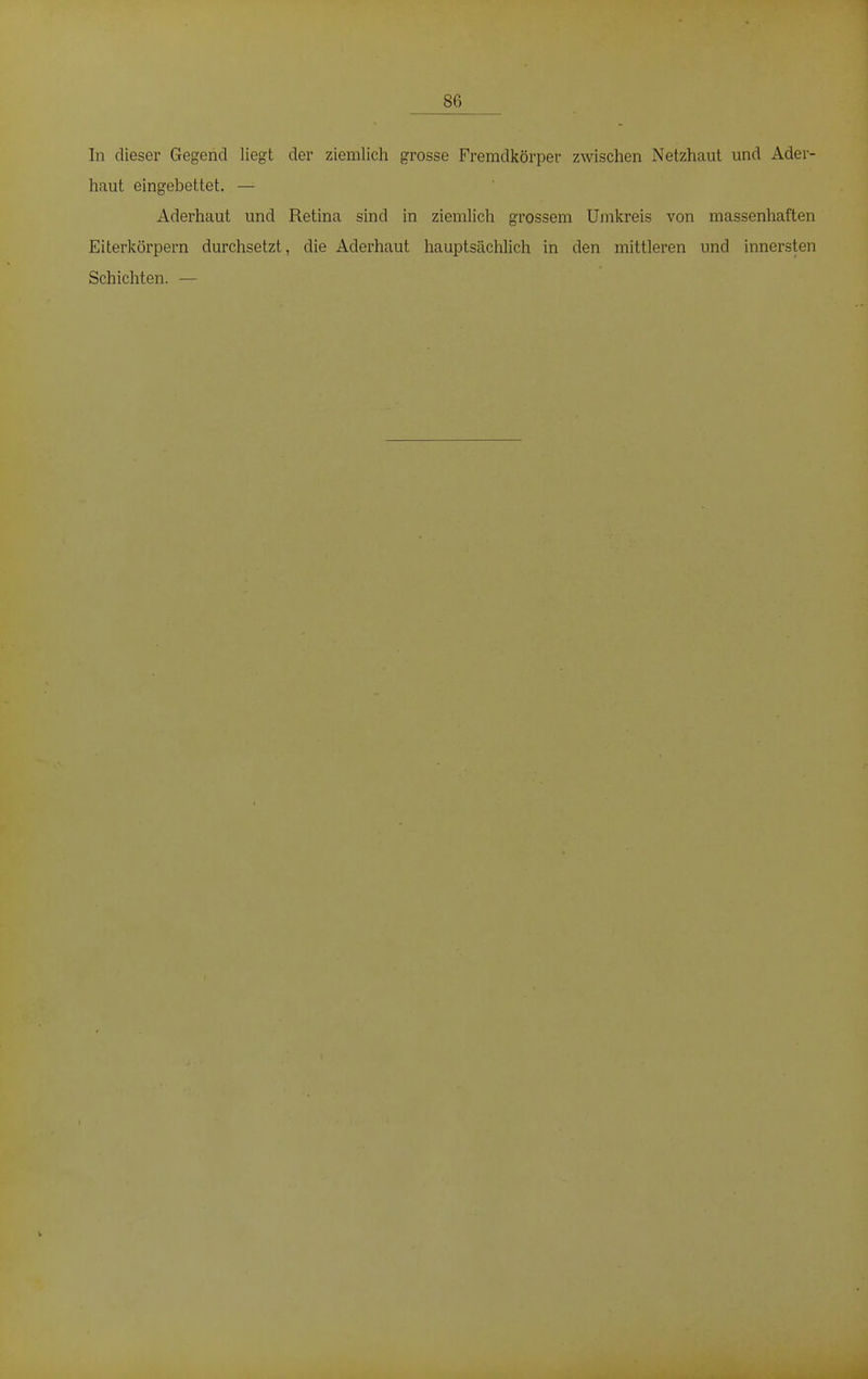 86 In dieser Gegend liegt der ziemlich grosse Fremdkörper zwischen Netzhaut und Ader- haut eingebettet. — Aderhaut und Retina sind in ziemlich grossem Umkreis von massenhaften Eiterkörpern durchsetzt, die Aderhaut hauptsächlich in den mittleren und innersten Schichten. —