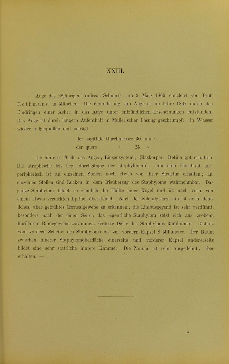Auge des 22jährigen Andreas Schmied, am 3. März 1869 enucleirt von Prof. Rothmund in München. Die Veränderung am Auge ist im Jahre 1867 durch das Eindringen einer Aehre in das Auge unter entzündlichen Erscheinungen entstanden. Das Auge ist durch längern Aufenthalt in Müller'scher Lösung geschrumpft; in Wasser wieder aufgequollen und beträgt der sagittale Durchmesser 30 mm. ; der quere » 24 » Die hintern Theile des Auges, Linsensystem, Glaskörper, Retina gut erhalten Die atrophische Iris liegt durchgängig der staphylomatös entarteten Hornhaut an; peripherisch ist an einzelnen Stellen noch etwas von ihrer Structur erhalten; an einzelnen Stellen sind Lücken in dem Irisüberzug des Staphyloms wahrnehmbar. Das ganze Staphylom bildet so ziemlich die Hälfte einer Kugel und ist nach vorn von einem etwas verdickten Epithel überkleidet. Nach der Scleralgrenze hin ist noch deut- liches, aber getrübtes Gornealgewebe zu erkennen; die Limbusgegencl ist sehr verdünnt, besonders nach der einen Seite; das eigentliche Staphylom setzt sich aus grobem, fibrillärem Bindegewebe zusammen. Grösste Dicke des Staphyloms 3 Millimeter. Distanz vom vordem Scheitel des Staphyloms bis zur vordem Kapsel 8 Millimeter. Der Raum zwischen innerer Staphylomoberfläche einerseits und vorderer Kapsel andererseits bildet eine sehr stattliche hintere Kammer. Die Zonula ist sehr ausgedehnt, aber erhalten. —