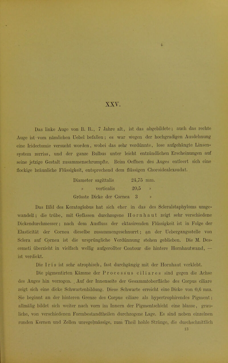 Das linke Auge von B. R., 7 Jahre alt, ist das abgebildete; auch das rechte Auge ist • vom nämlichen Uebel befallen; es war wegen der hochgradigen Ausdehnung eine Iridectomie versucht worden, wobei das sehr verdünnte, lose aufgehängte Linsen- system zerriss, und der ganze Bulbus unter leicht entzündlichen Erscheinungen auf seine jetzige Gestalt zusammenschrumpfte. Beim Oeffnen des Auges entleert sich eine flockige bräunliche Flüssigkeit, entsprechend dem flüssigen Ghoroidealexsudat. Diameter sagittalis 24,75 mm. » verticalis 20,5 » Grösste Dicke der Cornea 3 » Das Bild des Keratoglobus hat sich eher in das des Scleralstaphyloms umge- wandelt; die trübe, mit Gefässen durchzogene Hornhaut zeigt sehr verschiedene Dickendurchmesser; nach dem Ausfluss der ektasirenden Flüssigkeit ist in Folge der Elasticität der Cornea dieselbe zusammengeschnurrt; an der Uebergangsstelle von Sclera auf Cornea ist die ursprüngliche Verdünnung stehen geblieben. Die M. Des- cemeti überzieht in vielfach wellig aufgerollter Contour die hintere Hornhautwand, — ist verdickt. Die Iris ist sehr atrophisch, fast durchgängig mit der Hornhaut verklebt. Die pigmentirten Kämme der Processus ciliares sind gegen die Achse des Auges hin verzogen. , Auf der Innenseite der Gesammtoberfläche des Corpus ciliare zeigt sich eine dicke Schwartenbildung. Diese Schwarte erreicht eine Dicke von 0,6 mm. Sie beginnt an der hinteren Grenze des Corpus ciliare als hypertrophirendes Pigment; allmälig bildet sich weiter nach vorn im Innern der Pigmentschicht eine blasse, grau- liche, von verschiedenen Formbestancltheilen durchzogene Lage. Es sind neben einzelnen runden Kernen und Zellen unregelmässige, zum Thcil hohle Stränge, die durchschnittlich 13