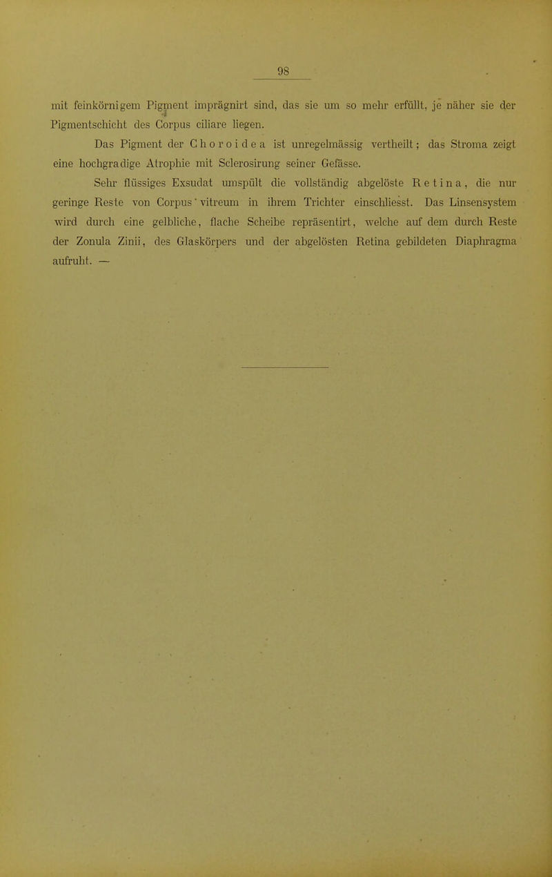 mit feinkörnigem Pigment imprägnirt sind, das sie um so mehr erfüllt, je näher sie der Pigmentschicht des Corpus ciliare liegen. Das Pigment der C h o r o i d e a ist unregelmässig vertheilt; das Stroma zeigt eine hochgradige Atrophie mit Sclerosirung seiner Gefässe. Sehr flüssiges Exsudat umspült die vollständig abgelöste Retina, die nur geringe Reste von Corpus' vitreum in ihrem Trichter einschliesst. Das Linsensystem wird durch eine gelbliche, flache Scheibe repräsentirt, welche auf dem durch Reste der Zonula Zinii, des Glaskörpers und der abgelösten Retina gebildeten Diaphragma aufruht. —