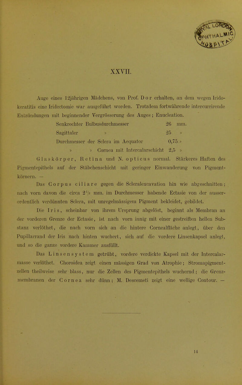 Auge eines 12jährigen Mädchens, von Prof. Dor erhalten, an dem wegen Irido- keratitis eine Iridectomie war ausgeführt worden. Trotzdem fortwährende intercurrirende Entzündungen mit beginnender Vergrösserung des Auges; Enucleation. Senkrechter Bulbusdurchmesser 26 mm. Sagittaler » 25 » Durchmesser der Sclera im Aequator 0,75 » » » Cornea mit Intercalarschicht 2,5 » Glaskörper, Retina und N. opticus normal. Stärkeres Haften des Pigmentepithels auf der Stäbchenschicht mit geringer Einwanderung von Pigment- körnern. — Das Corpus ciliare gegen die Scleralexcavation hin wie abgeschnitten; nach vorn davon die circa 21/* n™. im Durchmesser habende Ectasie von der ausser- ordentlich verdünnten Sclera, mit unregelmässigem Pigment bekleidet, gebildet. Die Iris, scheinbar von ihrem Ursprung abgelöst, beginnt als Membran an der vorderen Grenze der Ectasie, ist nach vorn innig mit einer gestreiften hellen Sub- stanz verlöthet, die nach vorn sich an die hintere Cornealfläche anlegt, über den Pupillarrand der Iris nach hinten wuchert, sich auf die vordere Linsenkapsel anlegt, und so die ganze vordere Kammer ausfüllt. Das Linsensystem getrübt, vordere verdickte Kapsel mit der Intercalar- masse verlöthet. Choroidea zeigt einen mässigen Grad von Atrophie; Stromapigment- zellen theilweise sehr blass, nur die Zellen des Pigmentepithels wuchernd; die Grenz- membranen der Cornea sehr dünn ; M. Descemeti zeigt eine wellige Contour. — i i