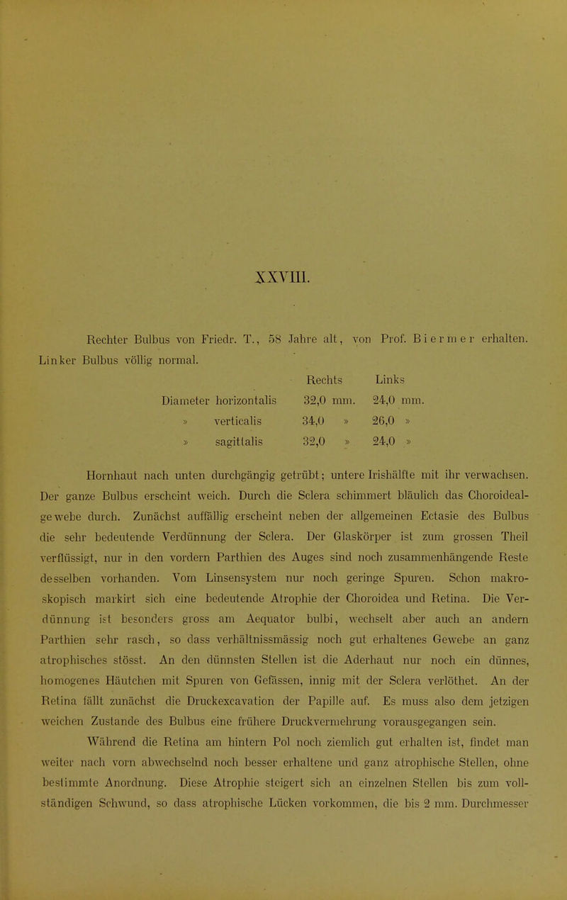 Rechter Bulbus von Friedr. T., 58 Jahre alt, von Prof. Biermer erhalten. Linker Bulbus völlig normal. Rechts Links Diameter horizontalis 32,0 mm. 24,0 mm. » verticalis 34,0 » 26,0 » » sagittalis 32,0 » 24,0 » Hornhaut nach unten durchgängig getrübt; untere Irishälfte mit ihr verwachsen. Der ganze Bulbus erscheint weich. Durch die Sclera schimmert bläulich das Choroideal- gewebe durch. Zunächst auffällig erscheint neben der allgemeinen Ectasie des Bulbus die sehr bedeutende Verdünnung der Sclera. Der Glaskörper ist zum grossen Theil verflüssigt, nur in den vordem Parthien des Auges sind noch zusammenhängende Reste desselben vorhanden. Vom Linsensystem nur noch geringe Spuren. Schon makro- skopisch markirt sich eine bedeutende Atrophie der Choroidea und Retina. Die Ver- dünnung ist besonders gross am Aequator bulbi, wechselt aber auch an andern Parthien sehr rasch, so dass verhältnissmässig noch gut erhaltenes Gewebe an ganz atrophisches stösst. An den dünnsten Stellen ist die Aderhaut nur noch ein dünnes, homogenes Häutchen mit Spuren von Gefässen, innig mit der Sclera verlöthet. An der Retina fällt zunächst die Druckexcavation der Papille auf. Es muss also dem jetzigen weichen Zustande des Bulbus eine frühere Druck Vermehrung vorausgegangen sein. Während die Retina am hintern Pol noch ziemlich gut erhalten ist, findet man weiter nach vorn abwechselnd noch besser erhaltene und ganz atrophische Stellen, ohne bestimmte Anordnung. Diese Atrophie steigert sich an einzelnen Stellen bis zum voll- ständigen Schwund, so dass atrophische Lücken vorkommen, die bis 2 mm. Durchmesst r
