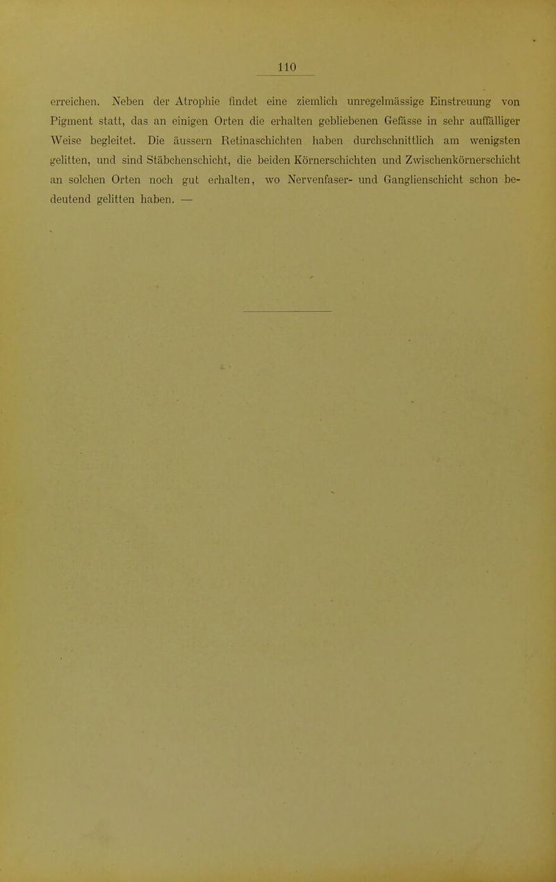 110 erreichen. Neben der Atrophie findet eine ziemlich unregelmässige Einstreuung von Pigment statt, das an einigen Orten die erhalten gebliebenen Gefässe in sehr auffälliger Weise begleitet. Die äussern Retinaschichten haben durchschnittlich am wenigsten gelitten, und sind Stäbchenschicht, die beiden Körnerschichten und Zwischenkörnerschicht an solchen Orten noch gut erhalten, wo Nervenfaser- und Ganglienschicht schon be- deutend gelitten haben. —