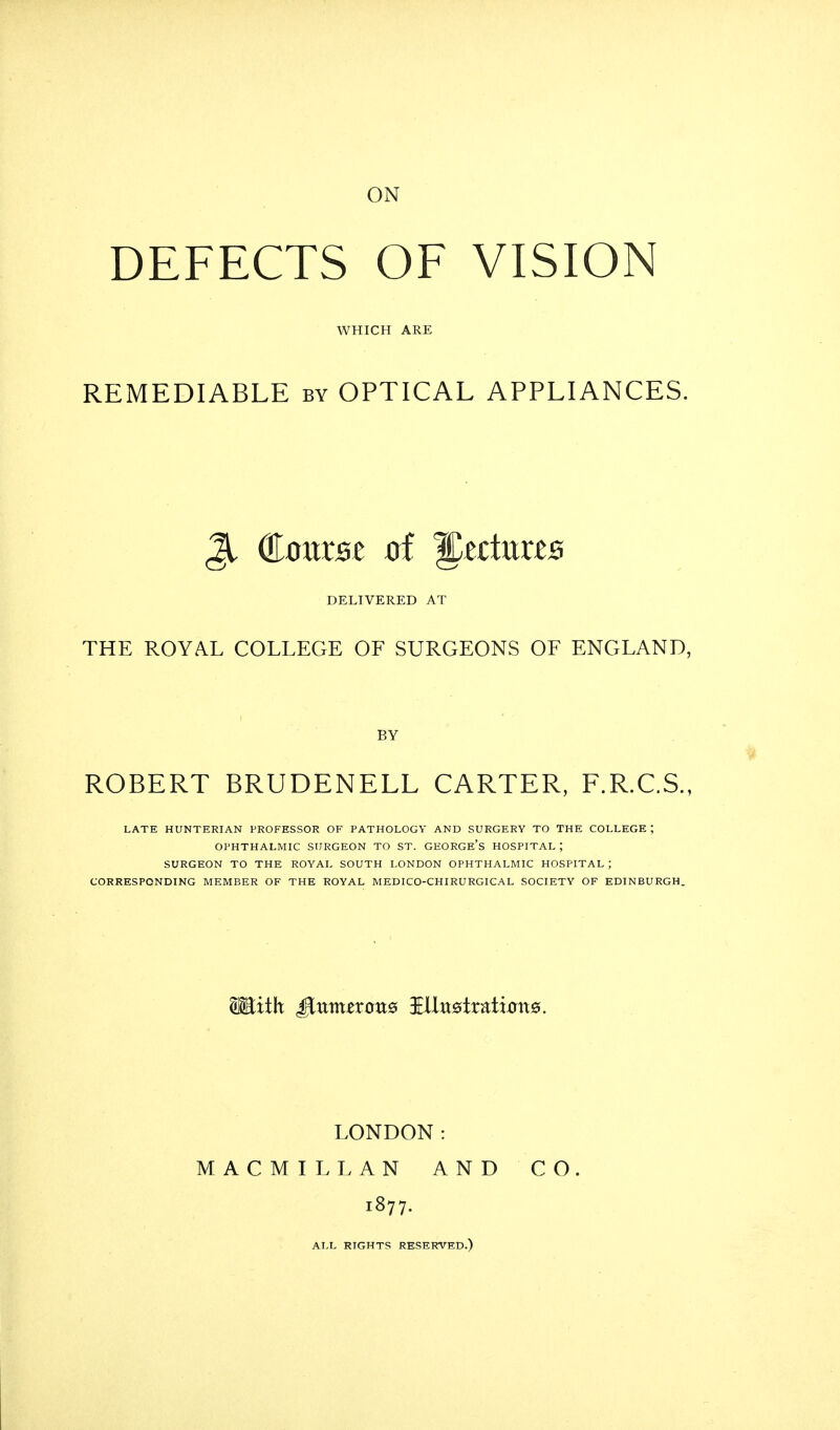 ON DEFECTS OF VISION WHICH ARE REMEDIABLE by OPTICAL APPLIANCES. 31 dauxst of ^tdnxzs DELIVERED AT THE ROYAL COLLEGE OF SURGEONS OF ENGLAND, BY ROBERT BRUDENELL CARTER, F.R.C.S., LATE HUNTERIAN PROFESSOR OF PATHOLOGY AND SURGERY TO THE COLLEGE ; OPHTHALMIC SURGEON TO ST. GEORGE'S HOSPITAL J SURGEON TO THE ROYAL SOUTH LONDON OPHTHALMIC HOSPITAL ; CORRESPONDING MEMBER OF THE ROYAL MEDICO-CHIRURGICAL SOCIETY OF EDINBURGH. HEtith £inmzxouQ illu0tratt0rt0. LONDON: MACMILLAN AND CO. 1877. ALL RIGHTS RESERVED.)