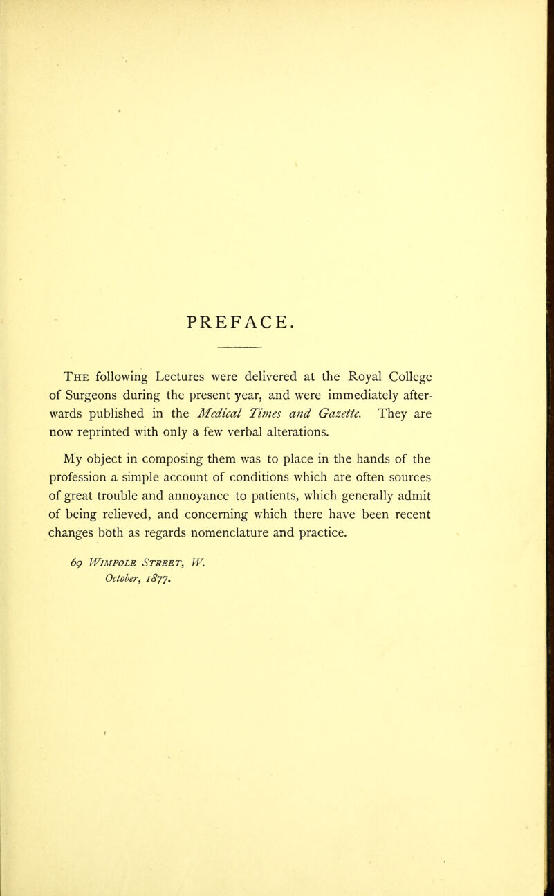 PREFACE. The following Lectures were delivered at the Royal College of Surgeons during the present year, and were immediately after- wards published in the Medical Times and Gazette. They are now reprinted with only a few verbal alterations. My object in composing them was to place in the hands of the profession a simple account of conditions which are often sources of great trouble and annoyance to patients, which generally admit of being relieved, and concerning which there have been recent changes both as regards nomenclature and practice. 69 Wimpolb Street, W. October, 1877.