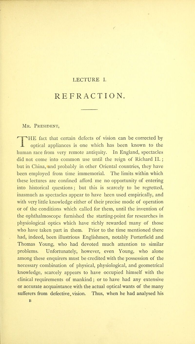 REFRACTION. Mr. President, THE fact that certain defects of vision can be corrected by optical appliances is one which has been known to the human race from very remote antiquity. In England, spectacles did not come into common use until the reign of Richard II.; but in China, and probably in other Oriental countries, they have been employed from time immemorial. The limits within which these lectures are confined afford me no opportunity of entering into historical questions; but this is scarcely to be regretted, inasmuch as spectacles appear to have been used empirically, and with very little knowledge either of their precise mode of operation or of the conditions which called for them, until the invention of the ophthalmoscope furnished the starting-point for researches in physiological optics which have richly rewarded many of those who have taken part in them. Prior to the time mentioned there had, indeed, been illustrious Englishmen, notably Porterfield and Thomas Young, who had devoted much attention to similar problems. Unfortunately, however, even Young, who alone among these enquirers must be credited with the possession of the necessary combination of physical, physiological, and geometrical knowledge, scarcely appears to have occupied himself with the clinical requirements of mankind; or to have had any extensive or accurate acquaintance with the actual optical wants of the many sufferers from defective, vision. Thus, when he had analysed his B