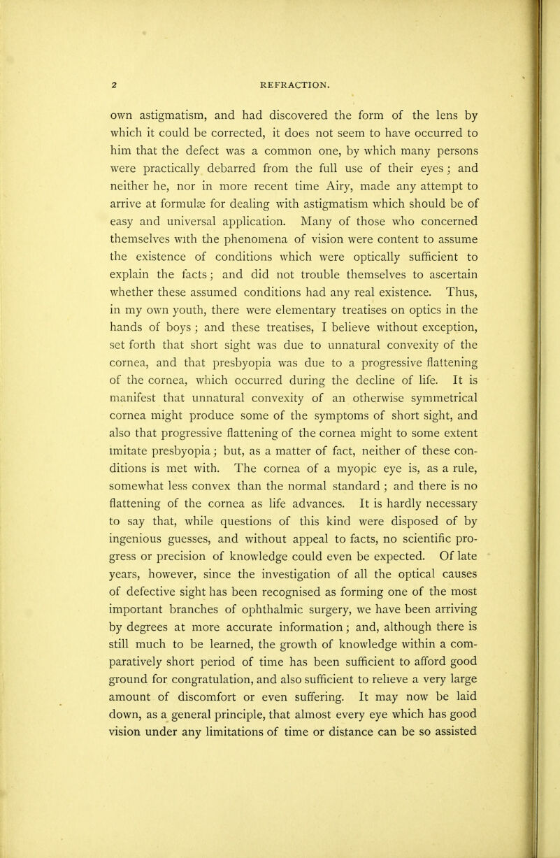 own astigmatism, and had discovered the form of the lens by which it could be corrected, it does not seem to have occurred to him that the defect was a common one, by which many persons were practically debarred from the full use of their eyes ; and neither he, nor in more recent time Airy, made any attempt to arrive at formulae for dealing with astigmatism which should be of easy and universal application. Many of those who concerned themselves with the phenomena of vision were content to assume the existence of conditions which were optically sufficient to explain the facts; and did not trouble themselves to ascertain whether these assumed conditions had any real existence. Thus, in my own youth, there were elementary treatises on optics in the hands of boys ; and these treatises, I believe without exception, set forth that short sight was due to unnatural convexity of the cornea, and that presbyopia was due to a progressive flattening of the cornea, which occurred during the decline of life. It is manifest that unnatural convexity of an otherwise symmetrical cornea might produce some of the symptoms of short sight, and also that progressive flattening of the cornea might to some extent imitate presbyopia; but, as a matter of fact, neither of these con- ditions is met with. The cornea of a myopic eye is, as a rule, somewhat less convex than the normal standard ; and there is no flattening of the cornea as life advances. It is hardly necessary to say that, while questions of this kind were disposed of by ingenious guesses, and without appeal to facts, no scientific pro- gress or precision of knowledge could even be expected. Of late years, however, since the investigation of all the optical causes of defective sight has been recognised as forming one of the most important branches of ophthalmic surgery, we have been arriving by degrees at more accurate information; and, although there is still much to be learned, the growth of knowledge within a com- paratively short period of time has been sufficient to afford good ground for congratulation, and also sufficient to relieve a very large amount of discomfort or even suffering. It may now be laid down, as a general principle, that almost every eye which has good vision under any limitations of time or distance can be so assisted