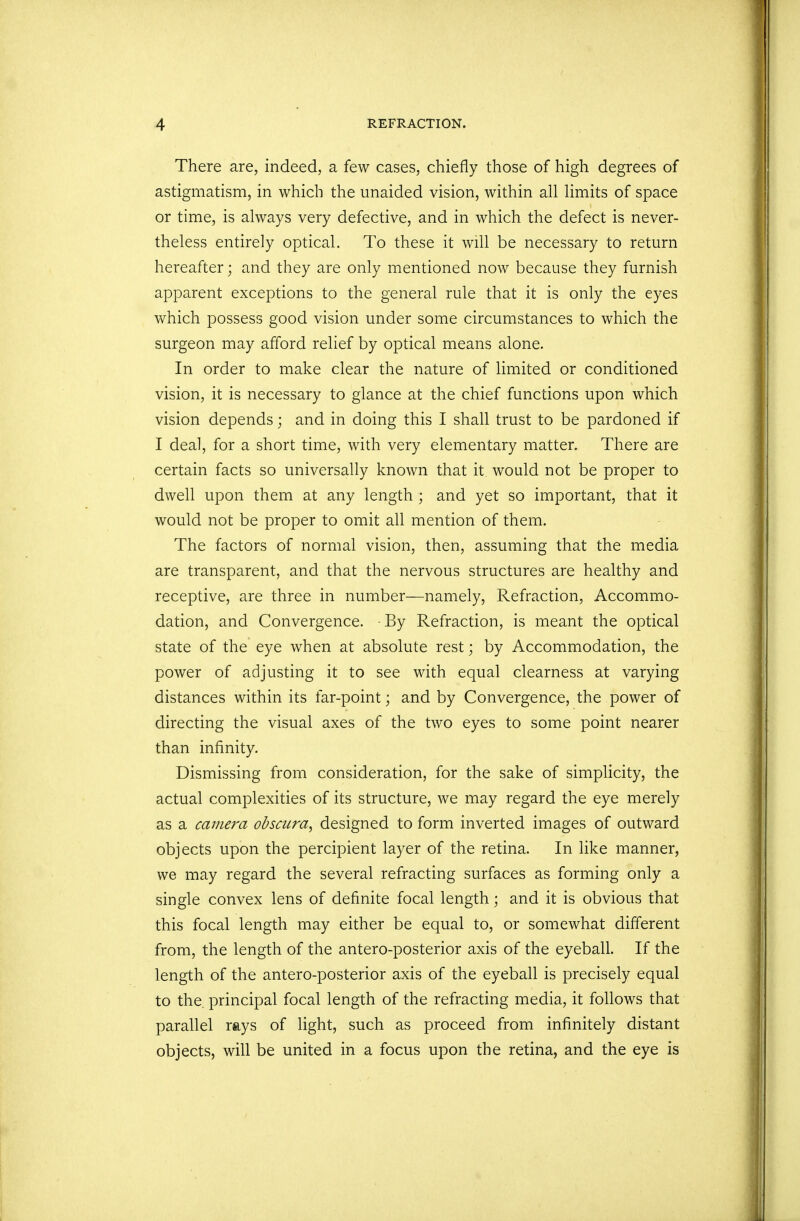 There are, indeed, a few cases, chiefly those of high degrees of astigmatism, in which the unaided vision, within all limits of space or time, is always very defective, and in which the defect is never- theless entirely optical. To these it will be necessary to return hereafter; and they are only mentioned now because they furnish apparent exceptions to the general rule that it is only the eyes which possess good vision under some circumstances to which the surgeon may afford relief by optical means alone. In order to make clear the nature of limited or conditioned vision, it is necessary to glance at the chief functions upon which vision depends; and in doing this I shall trust to be pardoned if I deal, for a short time, with very elementary matter. There are certain facts so universally known that it would not be proper to dwell upon them at any length ; and yet so important, that it would not be proper to omit all mention of them. The factors of normal vision, then, assuming that the media are transparent, and that the nervous structures are healthy and receptive, are three in number—namely, Refraction, Accommo- dation, and Convergence. By Refraction, is meant the optical state of the eye when at absolute rest; by Accommodation, the power of adjusting it to see with equal clearness at varying distances within its far-point; and by Convergence, the power of directing the visual axes of the two eyes to some point nearer than infinity. Dismissing from consideration, for the sake of simplicity, the actual complexities of its structure, we may regard the eye merely as a camera obscura, designed to form inverted images of outward objects upon the percipient layer of the retina. In like manner, we may regard the several refracting surfaces as forming only a single convex lens of definite focal length; and it is obvious that this focal length may either be equal to, or somewhat different from, the length of the antero-posterior axis of the eyeball. If the length of the antero-posterior axis of the eyeball is precisely equal to the. principal focal length of the refracting media, it follows that parallel rays of light, such as proceed from infinitely distant objects, will be united in a focus upon the retina, and the eye is