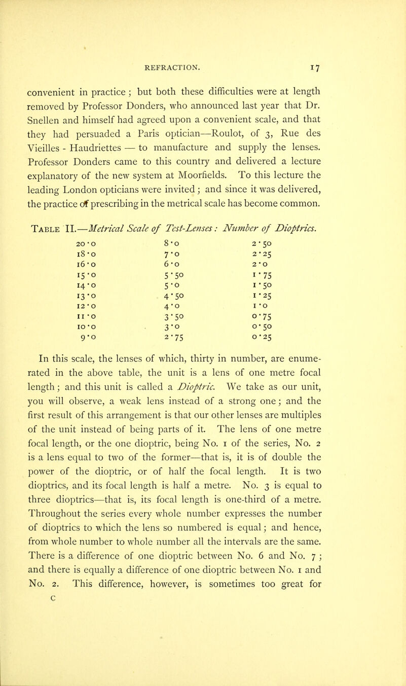 convenient in practice ; but both these difficulties were at length removed by Professor Donders, who announced last year that Dr. Snellen and himself had agreed upon a convenient scale, and that they had persuaded a Paris optician—Roulot, of 3, Rue des Vieilles - Haudriettes — to manufacture and supply the lenses. Professor Donders came to this country and delivered a lecture explanatory of the new system at Moorfields. To this lecture the leading London opticians were invited; and since it was delivered, the practice of prescribing in the metrical scale has become common. Table II.—Metrical Scale of Test-Lenses: Number of Dioptrics. 20 • 0 8-o 2 ■ 50 i8-o 7-0 2 * 25 16-0 6-o 2 ■ 0 15-0 5-50 i*75 14 ■ 0 5o 1-50 13-0 45o 1-25 12 • 0 4-0 I O 11 -o 3-5o o-75 10 -o 3-0 o 50 9-0 2*75 0 ■ 25 In this scale, the lenses of which, thirty in number, are enume- rated in the above table, the unit is a lens of one metre focal length; and this unit is called a Dioptric. We take as our unit, you will observe, a weak lens instead of a strong one; and the first result of this arrangement is that our other lenses are multiples of the unit instead of being parts of it. The lens of one metre focal length, or the one dioptric, being No. 1 of the series, No. 2 is a lens equal to two of the former—that is, it is of double the power of the dioptric, or of half the focal length. It is two dioptrics, and its focal length is half a metre. No. 3 is equal to three dioptrics—that is, its focal length is one-third of a metre. Throughout the series every whole number expresses the number of dioptrics to which the lens so numbered is equal; and hence, from whole number to whole number all the intervals are the same. There is a difference of one dioptric between No. 6 and No. 7 ; and there is equally a difference of one dioptric between No. 1 and No. 2. This difference, however, is sometimes too great for c