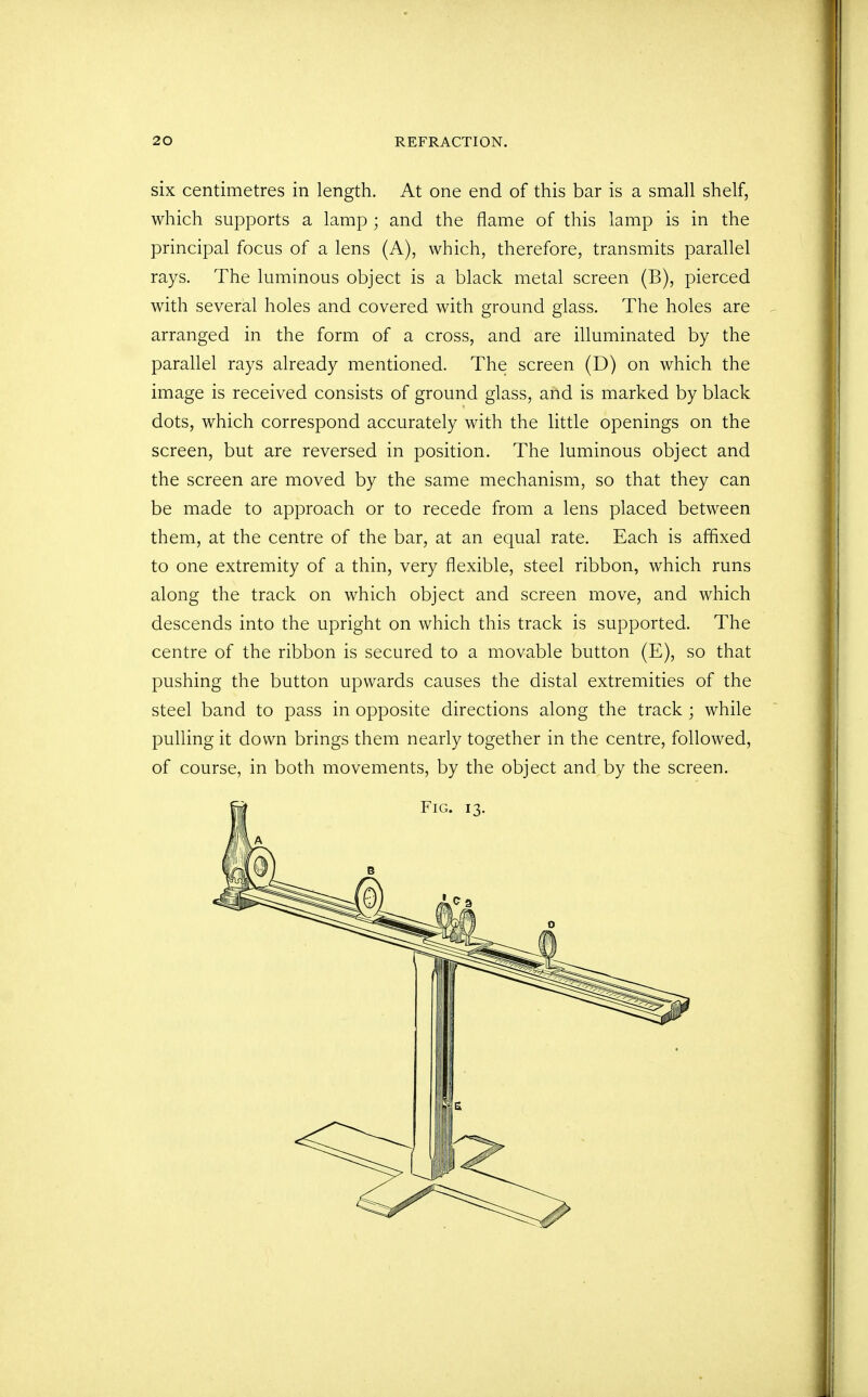 six centimetres in length. At one end of this bar is a small shelf, which supports a lamp ; and the flame of this lamp is in the principal focus of a lens (A), which, therefore, transmits parallel rays. The luminous object is a black metal screen (B), pierced with several holes and covered with ground glass. The holes are arranged in the form of a cross, and are illuminated by the parallel rays already mentioned. The screen (D) on which the image is received consists of ground glass, and is marked by black dots, which correspond accurately with the little openings on the screen, but are reversed in position. The luminous object and the screen are moved by the same mechanism, so that they can be made to approach or to recede from a lens placed between them, at the centre of the bar, at an equal rate. Each is affixed to one extremity of a thin, very flexible, steel ribbon, which runs along the track on which object and screen move, and which descends into the upright on which this track is supported. The centre of the ribbon is secured to a movable button (E), so that pushing the button upwards causes the distal extremities of the steel band to pass in opposite directions along the track ; while pulling it down brings them nearly together in the centre, followed, of course, in both movements, by the object and by the screen.