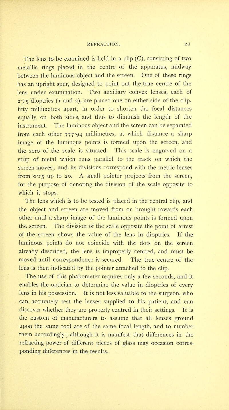 The lens to be examined is held in a clip (C), consisting of two metallic rings placed in the centre of the apparatus, midway between the luminous object and the screen. One of these rings has an upright spur, designed to point out the true centre of the lens under examination. Two auxiliary convex lenses, each of 275 dioptrics (1 and 2), are placed one on either side of the clip, fifty millimetres apart, in order to shorten the focal distances equally on both sides, and thus to diminish the length of the instrument. The luminous object and the screen can be separated from each other 777*94 millimetres, at which distance a sharp image of the luminous points is formed upon the screen, and the zero of the scale is situated. This scale is engraved on a strip of metal which runs parallel to the track on which the screen moves; and its divisions correspond with the metric lenses from 0*25 up to 20. A small pointer projects from the screen, for the purpose of denoting the division of the scale opposite to which it stops. The lens which is to be tested is placed in the central clip, and the object and screen are moved from or brought towards each other until a sharp image of the luminous points is formed upon the screen. The division of the scale opposite the point of arrest of the screen shows the value of the lens in dioptrics. If the luminous points do not coincide with the dots on the screen already described, the lens is improperly centred, and must be moved until correspondence is secured. The true centre of the lens is then indicated by the pointer attached to the clip. The use of this phakometer requires only a few seconds, and it enables the optician to determine the value in dioptrics of every lens in his possession. It is not less valuable to the surgeon, who can accurately test the lenses supplied to his patient, and can discover whether they are properly centred in their settings. It is the custom of manufacturers to assume that all lenses ground upon the same tool are of the same focal length, and to number them accordingly; although it is manifest that differences in the refracting power of different pieces of glass may occasion corres- ponding differences in the results.